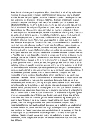 leurs. Le roi, c’est un grand propriétaire. Alors, si on détruit le roi, s’il n’y a plus cette
monnaie d’échange avec l’étranger, c’est horriblement dangereux pour la situation
sociale. Ils vont finir par s’y plier, parce que diversion nouvelle - c’est la grande idée
des Girondins, les diversions : diversion nationale, diversion anticléricale, toujours
pour qu’on ne parle pas d’argent - eh bien, c’est entendu, quoi. Si le peuple veut
absolument la tête du roi, on va la lui donner. Le roi qui était un pauvre type, je vous
l’ai dit, et qui avait été indigne à l’égard de son pays, vous vous rappelez ce texte
épouvantable du 14 décembre, où en se frottant les mains et en jubilant, il disait :
« Les Français vont recevoir une pile, ils sont incapables de faire la guerre, c’est pour
ça qu’ils entrent dans la guerre. » N’empêche, maintenant, que ce n’est plus le roi,
c’est un simple particulier qui est là avec sa femme et ses gosses, et sa sœur
Élisabeth, et qui va mourir. Alors, vous vous rappelez, le visage que vous avez vu
tout à l’heure, le visage que Ducreux a fait, trois jours avant l’exécution. Autrefois, ce
roi, il était trop enflé et assez moche, il n’avait pas de noblesse, pas de dignité, sa
femme qui avait été si mal avec lui, qui l’avait ridiculisé, sa femme l’aime bien, sa
femme sent qu’il va mourir. Sa femme l’entoure de toutes les prévenances qu’il veut.
Il est gentil avec son petit dauphin, il essaie de lui donner des bons conseils, il lui dit :
« Peut-être que je vais disparaître, mais ne te venge pas. Si jamais tu deviens roi, ne
te venge pas sur les Français, ce sont des choses vilaines, mais probablement, ils
croient bien faire. » Jusqu’à la fin, le roi va croire qu’on va le sauver, il s’imagine qu’il
y a des gens dans Paris. Il y en a, en effet, des gens qui vont faire un coup, et sur la
guillotine même, et quand il va monter avec ce prêtre, car on l’a autorisé, le roi, à voir
un prêtre réfractaire, mais enfin, qui n’était peut-être pas français, l’abbé Edgeworth,
donc, on avait autorisé le roi à voir cet homme, qui le conduirait jusqu’à la guillotine, il
va prononcer quelques paroles, il dit : « Je suis innocent, Français. » Et à ce
moment-là, c’est le comte de Beaufranchais, et non pas Santerre, qui va dire aux
tambours : « Roulez ! » Pour lui couvrir la voix. A ce moment-là, il y avait encore des
chances pensait le roi « Il va peut-être se produire dans cette foule qui est là un
mouvement pour me sauver », et il n’y aura pas de mouvement. Alors, vous savez
qu’on le couche sur la guillotine, et qu’il a le cou très gras, le couperet de la guillotine
est mal tombé, parce qu’il avait le cou trop gras, et il a fallu que Sanson, Sanson qui
était le bourreau, appuie des deux mains sur le couperet pour arriver à lui trancher la
tête. Et silence dans la foule, aucune acclamation. On a remarqué là Égalité. Égalité,
c’est cet épouvantable duc d’Orléans, que Danton était arrivé à faire élire à Paris.
Dans cette députation de l’extrême gauche de la Convention, il y avait Égalité, il y
avait le duc d’Orléans. Il est là qui regarde, il avait voté la mort du roi, il était là,
paraît-il, avec une redingote violette, une petite badine et un chapeau rond, il
regardait cet homme qu’il avait contribué à pousser sur la guillotine. Je voudrais finir
sur cette mort du roi, par un mot de Victor Hugo, qui est peu connu, je crois même
que c’est moi qui l’avais trouvé dans ses carnets intimes, il y a quelques années, je
n’en suis pas sûr pour le moment. Victor Hugo disait : « Si le roi n’avait pas été
guillotiné, l’histoire n’aurait vu que son ventre. La guillotine lui a rendu service,
maintenant, on ne voit plus que sa tête. » Cette tête dramatique que vous avez vue
tout à l’heure.
 