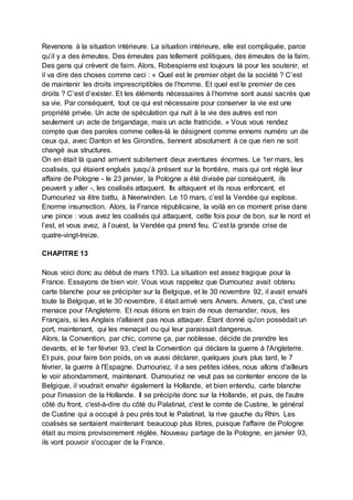 Revenons à la situation intérieure. La situation intérieure, elle est compliquée, parce
qu’il y a des émeutes. Des émeutes pas tellement politiques, des émeutes de la faim.
Des gens qui crèvent de faim. Alors, Robespierre est toujours là pour les soutenir, et
il va dire des choses comme ceci : « Quel est le premier objet de la société ? C’est
de maintenir les droits imprescriptibles de l’homme. Et quel est le premier de ces
droits ? C’est d’exister. Et les éléments nécessaires à l’homme sont aussi sacrés que
sa vie. Par conséquent, tout ce qui est nécessaire pour conserver la vie est une
propriété privée. Un acte de spéculation qui nuit à la vie des autres est non
seulement un acte de brigandage, mais un acte fratricide. » Vous vous rendez
compte que des paroles comme celles-là le désignent comme ennemi numéro un de
ceux qui, avec Danton et les Girondins, tiennent absolument à ce que rien ne soit
changé aux structures.
On en était là quand arrivent subitement deux aventures énormes. Le 1er mars, les
coalisés, qui étaient englués jusqu’à présent sur la frontière, mais qui ont réglé leur
affaire de Pologne - le 23 janvier, la Pologne a été divisée par conséquent, ils
peuvent y aller -, les coalisés attaquent. Ils attaquent et ils nous enfoncent, et
Dumouriez va être battu, à Neerwinden. Le 10 mars, c’est la Vendée qui explose.
Enorme insurrection. Alors, la France républicaine, la voilà en ce moment prise dans
une pince : vous avez les coalisés qui attaquent, cette fois pour de bon, sur le nord et
l’est, et vous avez, à l’ouest, la Vendée qui prend feu. C’est la grande crise de
quatre-vingt-treize.
CHAPITRE 13
Nous voici donc au début de mars 1793. La situation est assez tragique pour la
France. Essayons de bien voir. Vous vous rappelez que Dumouriez avait obtenu
carte blanche pour se précipiter sur la Belgique, et le 30 novembre 92, il avait envahi
toute la Belgique, et le 30 novembre, il était arrivé vers Anvers. Anvers, ça, c'est une
menace pour l'Angleterre. Et nous étions en train de nous demander, nous, les
Français, si les Anglais n'allaient pas nous attaquer. Étant donné qu'on possédait un
port, maintenant, qui les menaçait ou qui leur paraissait dangereux.
Alors, la Convention, par chic, comme ça, par noblesse, décide de prendre les
devants, et le 1er février 93, c'est la Convention qui déclare la guerre à l'Angleterre.
Et puis, pour faire bon poids, on va aussi déclarer, quelques jours plus tard, le 7
février, la guerre à l'Espagne. Dumouriez, il a ses petites idées, nous allons d'ailleurs
le voir abondamment, maintenant. Dumouriez ne veut pas se contenter encore de la
Belgique, il voudrait envahir également la Hollande, et bien entendu, carte blanche
pour l'invasion de la Hollande. Il se précipite donc sur la Hollande, et puis, de l'autre
côté du front, c'est-à-dire du côté du Palatinat, c'est le comte de Custine, le général
de Custine qui a occupé à peu près tout le Palatinat, la rive gauche du Rhin. Les
coalisés se sentaient maintenant beaucoup plus libres, puisque l'affaire de Pologne
était au moins provisoirement réglée. Nouveau partage de la Pologne, en janvier 93,
ils vont pouvoir s'occuper de la France.
 