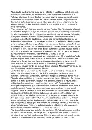 Alors, tandis que Dumouriez pique sur la Hollande et que Custine est, de son côté,
occupé par son Palatinat, au milieu du front, c'est-à-dire entre la Hollande et le
Palatinat, et comme là, nous, les Français, nous n'avons pas de forces suffisantes,
évidemment, nous sommes bousculés. Aix-la-Chapelle perdue, Liège est perdue.
Dumouriez, d'abord, considère que ce n'était pas extrêmement important, car il y
avait moyen de colmater cette brèche dans le front, et pour le début de l'affaire, il
reste en Hollande.
C'est maintenant qu'il faut bien regarder de près Danton. Plus j'étudie cette affaire de
la Révolution française, plus je me persuade qu'il y a un livre qui manque sur Danton.
Il y a le vieux bouquin, de 1914, je crois, de Madelin, et vous connaissez l'orientation
politique de Monsieur Madelin. Madelin présente un Danton qui est l'âme de la
résistance, qui est l'unité républicaine, afin de faire pendant et contraste avec un
Robespierre épouvantable. Il y a quelques années, il y a un Monsieur Hérissay, que
je ne connais pas, Hérissay, qui a fait un livre pas mal sur Danton, mais enfin, le vrai
personnage de Danton, celui qui l'avait parfaitement deviné, Mathiez, qui n'a pas eu
le temps de le faire, qui est mort avant d'avoir pu faire son Danton. Tout de même, il
y a un mot de Mathiez sur Danton que je voudrais vous citer : « Il y a en lui à la fois
du matamore et du roublard », disait Mathiez. C’est tout à fait ça.
Alors, ce qui va se passer, maintenant, en ce début de mars 93, je voudrais qu’on le
regarde de près, car c’est très curieux. Le 8 mars, voilà Danton qui va monter à la
tribune de la Convention, pour faire un discours extraordinairement alarmant. Or,
faites attention aux dates, c’est le 8 mars. Le désastre que subira Dumouriez à
Neerwinden, lorsqu’il viendra au secours de ses généraux Miranda et Valence, qui se
sont fait enfoncer, ce désastre est du 18 mars.
La Vendée, dont je vous ai dit qu’elle a explosé, elle a explosé le 10 mars. Le 8
mars, nous ne sommes ni au 10 ni au 18. Par conséquent, la situation n’est
nullement dramatique. Simplement, les troupes françaises ont reculé devant Aix-la-
Chapelle, et devant Liège, et nous n’en sommes pas du tout à l’invasion. Or, c’est ce
jour-là, le 8 mars, que Danton, les yeux hors de la tête, monte à la tribune, et dit :
« Situation ultra-dramatique. La patrie est en danger. » Et Danton est en train
d’essayer quelque chose qu’il faut comprendre comme un mouvement dans Paris. Il
excite les gens, il s’appuie sur des personnages assez douteux. Il y en a un qui
s’appelle Desfieux. Desfieux, c’est un Bordelais qui a fait de mauvaises affaires, il a
été deux fois en faillite. Un nommé Dubuisson. Lui aussi, il est très obscur. Un
nommé Proly, qui est à la fois un Français et un belge et qui, paraît-il, serait le fils
d’un personnage considérable d’Autriche. Avec ses Desfieux, Dubuisson, Proly et
autres, il essaie de soulever les faubourgs. La Commune, par bonheur, ne marche
pas, mais pourquoi est-ce qu’il veut soulever les faubourgs ? Pourquoi faut-il qu’il y
ait de l’agitation dans Paris, une agitation populaire, plébéienne, très dangereuse,
dirigée même contre la Convention ? Qu’est-ce qu’il veut ?
Plus tard, oh, beaucoup plus tard, l’année prochaine, 94, Robespierre aura son idée
là-dessus. Et Barère aussi, Barère qui vient de reparaître, vous savez, qui était un
constituant, qui ne s’était pas beaucoup fait remarquer, mais qui maintenant est à la
Convention, Barère qui mourra très vieux, Barère qui va être un malin, qui se
 