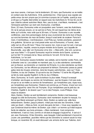 que nous savons, c’est que c’est le lendemain, 22 mars, que Dumouriez va se mettre
en contact avec les Autrichiens. Et là, pardonnez-moi, il faut que je vous signale une
petite erreur de nom propre que j’ai commise à propos de La Fayette, quand je vous
ai dit que La Fayette était entrée en rapport avec les Autrichiens le 18 mai 92, j’ai dit
que c’était le colonel autrichien Mack. Non, pas du tout, c’est Mack, maintenant, c’est
l’émissaire autrichien qui vient vers Dumouriez, c’est Mack.
Donc, 22 mars, Dumouriez entre en pourparlers avec l’ennemi, avec les Autrichiens.
On ne le sait pas encore, on ne sait rien à Paris. On est inquiet tout de même de la
lettre qu’il a écrite, mais voilà que le 26 mars, à Tournai, Dumouriez a une nouvelle
conférence, avec trois personnages dont je vous ai prononcé les noms tout à l’heure,
qui sont les hommes de main de Danton, lorsqu’il avait tenté de soulever Paris le 8
mars. C’est Desfieux, c’est Dubuisson, c’est Proly qui, l’année prochaine, passeront
à la guillotine. Qu’est-ce qui s’est passé entre eux et Dumouriez, à Tournai, dans
cette nuit du 25 au 26 mars ? Nous n’en savons rien, mais ce que l’on sait, c’est que
la Convention, inquiète, envoie le propre ministre de la Guerre, qui s’appelle de
Beurnonville, pour aller voir Dumouriez et lui dire : « Mais enfin, cher ami, qu’est-ce
que vous faites ? » Et quand Dumouriez reçoit le ministre de la Guerre, qu’est-ce
qu’il en fait ? Il s’empare de lui. Nous sommes le 1er avril. Et il le livre aux
Autrichiens. Le 1er avril.
Le 5 avril, Dumouriez essaie d’entraîner ses soldats, soit à marcher contre Paris, soit
à déserter avec lui. Les soldats ne marchent pas, il y a des volontaires commandés
par ce Davout, qui deviendra un maréchal de l’Empire, il y a des volontaires qui tirent
sur Dumouriez, sur les officiers qui proposent la trahison. Dumouriez passe au grand
galop dans les troupes ennemies, dans les troupes autrichiennes, avec qui ? Avec
Chartres, le duc de Chartres. Et qui est le duc de Chartres ? C’est le fils d’Égalité, qui
se fait du reste appeler Égalité II, le fils du duc d’Orléans.
Alors, Dumouriez, le 5 avril, opère la trahison la plus totale. Puisqu’il a essayé
d’entraîner ses troupes au service de l’envahisseur, que les troupes n’ont pas voulu
et que lui va se mettre au service de l’envahisseur, ça n’empêchera pas, voyez-vous,
ça n’empêchera pas Dumouriez, l’histoire est comme ça, en France, d’avoir son nom
encore aujourd’hui dans l’Arc de Triomphe. Et ça n’empêchera pas le petit duc de
Chartres, Égalité II, de devenir quoi ? Le roi des Français, Louis-Philippe. Vous
voyez la situation.
Alors, Danton, Danton se sent terriblement compromis. Danton s’est beaucoup
engagé du côté de Dumouriez. Dumouriez vient maintenant de jeter le masque, il a
fait ce que Marat annonçait qu’il ferait. Alors, Danton va opérer une volte-face
extraordinaire. Danton, jusqu’à présent, n’était pas mal avec les Girondins, il était
celui qui disait : « Mais au fond, ce sont des gens de bien. » Vous vous rappelez ce
que Condorcet disait lui-même de Danton, que c’était « un homme qu’il était toujours
facile de rattacher aux bons principes. » Mais maintenant, il est compromis,
terriblement, il sait où il est, comme on dit dans le langage d’aujourd’hui. Il sait où il
est, avec Dumouriez. Et les Girondins, avec lesquels il était secrètement d’accord et,
j’ouvre une parenthèse, peut-être même que les Girondins lui avaient sauvé la mise
lorsque, en novembre 92, on avait découvert une armoire de fer aux Tuileries, dont
 