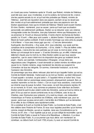 on n’avait pas connu l’existence après le 10 août, que Roland, ministre de l’Intérieur,
avait été seul, seul, vous m’entendez, à voir le contenu de l’armoire de fer, c’est-à-
dire les papiers secrets du roi, et qu’il est très probable que Roland, ministre de
l’Intérieur, avait fait une épuration dans ces papiers, cachant ce qui ne devait pas
être montré et qu’il est extrêmement probable que dans ces papiers le nom de
Danton apparaissait, mais que le ministre de l’Intérieur Roland avait couvert Danton.
Eh bien, Danton, maintenant, pour se sauver, parce qu’il sent que sa situation
personnelle est extrêmement périlleuse, Danton va se retourner avec une violence
inimaginable contre les Girondins, bien plus fortement même que Robespierre, et il
va prononcer le 10 avril un discours terrible. C’est le chemin de Damas de Danton,
paraît-il, le 10 avril. « Mes yeux sont ouverts », déclare Danton. Il demande pardon à
Marat de l’avoir parfois contredit. Il tient à rendre hommage aux vrais amis du peuple,
il dit à Marat : « Vous avez mieux jugé que moi. » C’est une dénonciation
foudroyante des Girondins. « Eux seuls, dit-il, vous entendez, eux seuls sont les
complices de la conspiration de Dumouriez. » Et lui, diable ? « Plus de traîtres entre
la Montagne, c’est-à-dire les vrais patriotes qui ont voulu la mort du tyran et les
lâches qui ont essayé de le sauver ». C’est les Girondins qui, en effet, n’étaient pas
tellement chauds pour la mort du roi. Mais Danton oublie ce que nous savons
aujourd’hui, que lui aussi s’était mis à la disposition des gens qui voulaient bien le
payer - Ocariz, par exemple, l’ambassadeur d’Espagne - et que dans ses
négociations avec l’Angleterre, il avait demandé un certain nombre de millions pour
sauver le roi. Danton réclame, exige maintenant les décrets qui purgeront la
Convention de tous les intrigants. En somme, il demande l’exclusion, ou la mort,
l’exclusion des Girondins.
Un personnage que nous allons retrouver plus tard et qui s’appelle Vadier, qui est au
Comité de Sûreté Générale, Vadier avait eu ce mot sur Danton, qui était intéressant :
il l’avait appelé « ce turbot, ce gros turbot ». Il l’appelait même un turbot farci. Vous
savez, Danton était un personnage assez puissant, physiquement puissant. Ben, je
voudrais reprendre ce mot de « turbot ». Car ce à quoi nous assistons, c’est comme
qui dirait le coup de queue du turbot. Vous savez, ce sont des poissons rapides. Et
en ce moment, le 10 avril, nous sommes en présence d’une volte-face de Danton.
Danton prend le parti le plus violent contre les Girondins, parce qu’il est lui-même en
péril. Et lui qui avait en secret combiné avec le duc d’Orléans, avec le duc de
Chartres, avec Dumouriez pour préparer, s’il y avait eu moyen, une restauration
monarchique en France au bénéfice de d’Orléans, voilà maintenant que, pour se
sauver, parce que sa peau est en péril, c’est la tête de d’Orléans qu’il va demander.
Et en effet, le duc d’Orléans sera rapidement arrêté.
On a constitué le 6 avril un Comité de Salut Public. Le Comité de Salut Public, c’est
très célèbre dans l’histoire de France. Et vous vous rappelez peut-être qu’un homme
comme Joseph de Maistre, qui est un royaliste, dans ses Considérations sur la
France, en 97, dira : « Tout royaliste que je suis, je suis obligé de reconnaître que le
Comité de Salut Public a sauvé la France et la République. » Attention, il y a deux
Comités de Salut Public. Il y a ce premier que nous allons voir maintenant se
constituer, au début d’avril, le 6 avril 1793, et puis, il y aura un second Comité de
 