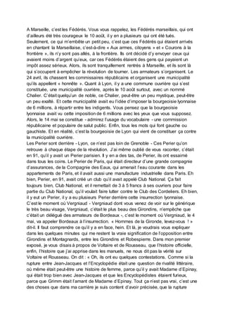 A Marseille, c’est les Fédérés. Vous vous rappelez, les Fédérés marseillais, qui ont
d’ailleurs été très courageux le 10 août, il y en a plusieurs qui ont été tués.
Seulement, ce qui m’embête un petit peu, c’est que ces Fédérés qui étaient arrivés
en chantant la Marseillaise, c’est-à-dire « Aux armes, citoyens » et « Courons à la
frontière », ils n’y sont pas allés, à la frontière. Ils ont décidé d’y envoyer ceux qui
avaient moins d’argent qu’eux, car ces Fédérés étaient des gens qui payaient un
impôt assez sérieux. Alors, ils sont tranquillement rentrés à Marseille, et ils sont là
qui s’occupent à empêcher la révolution de tourner. Les armateurs s’organisent. Le
24 avril, ils chassent les commissaires républicains et organisent une municipalité
qu’ils appellent « honnête ». Quant à Lyon, il y a une commune ouvrière qui s’est
constituée, une municipalité ouvrière, après le 10 août surtout, avec un nommé
Chalier. C’était quelqu’un de noble, ce Chalier, peut-être un peu mystique, peut-être
un peu exalté. Et cette municipalité avait eu l’idée d’imposer la bourgeoisie lyonnaise
de 6 millions, à répartir entre les indigents. Vous pensez que la bourgeoisie
lyonnaise avait vu cette imposition de 6 millions avec les yeux que vous supposez.
Alors, le 14 mai se constitue - admirez l’usage du vocabulaire - une commission
républicaine et populaire de salut public. Enfin, tous les mots qui font gauche ou
gauchiste. Et en réalité, c’est la bourgeoisie de Lyon qui vient de constituer ça contre
la municipalité ouvrière.
Les Perier sont derrière - Lyon, ce n’est pas loin de Grenoble - Ces Perier qu’on
retrouve à chaque étape de la révolution. J’ai même oublié de vous raconter, c’était
en 91, qu’il y avait un Perier parisien. Il y en a des tas, de Perier, ils ont essaimé
dans tous les coins. Le Perier de Paris, qui était directeur d’une grande compagnie
d’assurances, de la Compagnie des Eaux, qui amenait l’eau courante dans les
appartements de Paris, et il avait aussi une manufacture industrielle dans Paris. Eh
bien, Perier, en 91, avait créé un club qu’il avait appelé Club National. Ça fait
toujours bien, Club National, et il remettait de 3 à 5 francs à ses ouvriers pour faire
partie du Club National, qu’il voulait faire lutter contre le Club des Cordeliers. Eh bien,
il y eut un Perier, il y a eu plusieurs Perier derrière cette insurrection lyonnaise.
C’est le moment où Vergniaud - Vergniaud dont vous venez de voir sur le générique
le très beau visage, Vergniaud, c’était le plus beau des Girondins, n’empêche que
c’était un délégué des armateurs de Bordeaux -, c’est le moment où Vergniaud, le 4
mai, va appeler Bordeaux à l’insurrection. « Hommes de la Gironde, levez-vous ! »
dit-il. Il faut comprendre ce qu’il y a en face, hein. Et là, je voudrais vous expliquer
dans les quelques minutes qui me restent la vraie signification de l’opposition entre
Girondins et Montagnards, entre les Girondins et Robespierre. Dans mon premier
exposé, je vous disais à propos de Voltaire et de Rousseau, que l’histoire officielle,
enfin, l’histoire que j’ai apprise dans les manuels, ne nous dit pas la vérité sur
Voltaire et Rousseau. On dit : « Oh, ils ont eu quelques contestations. Comme si la
rupture entre Jean-Jacques et l’Encyclopédie était une question de rivalité littéraire,
où même était peut-être une histoire de femme, parce qu’il y avait Madame d’Epinay,
qui était trop bien avec Jean-Jacques et que les Encyclopédistes étaient furieux,
parce que Grimm était l’amant de Madame d’Epinay. Tout ça n’est pas vrai, c’est une
des choses que dans ma carrière je suis content d’avoir précisée, que la rupture
 
