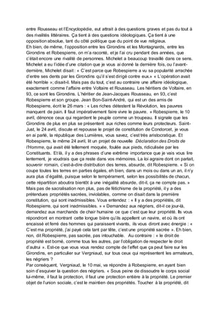 entre Rousseau et l’Encyclopédie, eut attrait à des questions graves et pas du tout à
des rivalités littéraires. Ça tient à des questions idéologiques. Ça tient à une
opposition absolue, tant du côté politique que du point de vue religieux.
Eh bien, de même, l’opposition entre les Girondins et les Montagnards, entre les
Girondins et Robespierre, on m’a raconté, et je l’ai cru pendant des années, que
c’était encore une rivalité de personnes. Michelet a beaucoup travaillé dans ce sens.
Michelet a eu l’idée d’une citation que je vous ai donné la dernière fois, ou l’avant-
dernière, Michelet disait : « C’est parce que Robespierre a vu sa popularité arrachée
d’entre ses dents par les Girondins qu’il s’est dirigé contre eux.» « L’opération avait
été horrible »; disait-il. Mais pas du tout, c’est au contraire une affaire idéologique,
exactement comme l’affaire entre Voltaire et Rousseau. Les héritiers de Voltaire, en
93, ce sont les Girondins. L’héritier de Jean-Jacques Rousseau, en 93, c’est
Robespierre et son groupe. Jean Bon-Saint-André, qui est un des amis de
Robespierre, écrit le 26 mars : « Les riches détestent la Révolution, les pauvres
manquent de pain. Il faut impérativement faire vivre le pauvre. » Robespierre, le 10
avril, dénonce ceux qui regardent le peuple comme un troupeau. Il signale que les
Girondins de plus en plus se présentent aux riches comme leurs protecteurs. Saint-
Just, le 24 avril, discute et repousse le projet de constitution de Condorcet, je vous
en ai parlé, la république des Lumières, vous savez, c’est très aristocratique. Et
Robespierre, le même 24 avril, lit un projet de nouvelle Déclaration des Droits de
l’Homme, qui avait été tellement moquée, foulée aux pieds, ridiculisée par les
Constituants. Et là, il y a des phrases d’une extrême importance que je vais vous lire
lentement, je voudrais que ça reste dans vos mémoires. La loi agraire dont on parlait,
souvenir romain, c’est-à-dire distribution des terres, absurde, dit Robespierre. « Si on
coupe toutes les terres en parties égales, eh bien, dans un mois ou dans un an, il n’y
aura plus d’égalité, puisque selon le tempérament, selon les possibilités de chacun,
cette répartition aboutira bientôt à une inégalité absurde, dit-il, ça ne compte pas. »
Mais pas de sacralisation non plus, pas de fétichisme de la propriété, il y a des
prétendues propriétés sacrées, inviolables, comme on disait dans la première
constitution, qui sont inadmissibles. Vous entendez : « Il y a des propriétés, dit
Robespierre, qui sont inadmissibles. » « Demandez aux négriers, dit-il ce jour-là,
demandez aux marchands de chair humaine ce que c’est que leur propriété. Ils vous
répondront en montrant cette longue bière qu’ils appellent un navire, et où ils ont
encaissé et ferré des hommes qui paraissent vivants, ils vous diront avec énergie : «
C’est ma propriété, j’ai payé cela tant par tête, c’est une propriété sacrée ». Eh bien,
non, dit Robespierre, pas sacrée, pas intouchable. Au contraire : « le droit de
propriété est borné, comme tous les autres, par l’obligation de respecter le droit
d’autrui ». Est-ce que vous vous rendez compte de l’effet que ça peut faire sur les
Girondins, en particulier sur Vergniaud, sur tous ceux qui représentent les armateurs,
les négriers ?
Par conséquent, Vergniaud, le 10 mai, va répondre à Robespierre, en ayant bien
soin d’esquiver la question des négriers. « Sous peine de dissoudre le corps social
lui-même, il faut la protection, il faut une protection entière à la propriété. Le premier
objet de l’union sociale, c’est le maintien des propriétés. Toucher à la propriété, dit
 