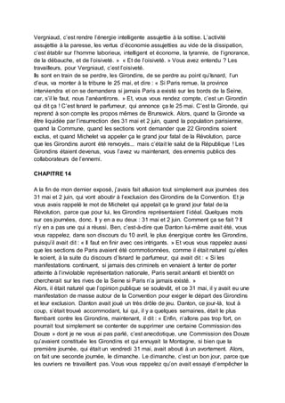 Vergniaud, c’est rendre l’énergie intelligente assujettie à la sottise. L’activité
assujettie à la paresse, les vertus d’économie assujetties au vide de la dissipation,
c’est établir sur l’homme laborieux, intelligent et économe, la tyrannie, de l’ignorance,
de la débauche, et de l’oisiveté. » « Et de l’oisiveté. » Vous avez entendu ? Les
travailleurs, pour Vergniaud, c’est l’oisiveté.
Ils sont en train de se perdre, les Girondins, de se perdre au point qu’Isnard, l’un
d’eux, va monter à la tribune le 25 mai, et dire : « Si Paris remue, la province
interviendra et on se demandera si jamais Paris a existé sur les bords de la Seine,
car, s’il le faut, nous l’anéantirons. » Et, vous vous rendez compte, c’est un Girondin
qui dit ça ! C’est Isnard le parfumeur, qui annonce ça le 25 mai. C’est la Gironde, qui
reprend à son compte les propos mêmes de Brunswick. Alors, quand la Gironde va
être liquidée par l’insurrection des 31 mai et 2 juin, quand la population parisienne,
quand la Commune, quand les sections vont demander que 22 Girondins soient
exclus, et quand Michelet va appeler ça le grand jour fatal de la Révolution, parce
que les Girondins auront été renvoyés... mais c’était le salut de la République ! Les
Girondins étaient devenus, vous l’avez vu maintenant, des ennemis publics des
collaborateurs de l’ennemi.
CHAPITRE 14
A la fin de mon dernier exposé, j’avais fait allusion tout simplement aux journées des
31 mai et 2 juin, qui vont aboutir à l’exclusion des Girondins de la Convention. Et je
vous avais rappelé le mot de Michelet qui appelait ça le grand jour fatal de la
Révolution, parce que pour lui, les Girondins représentaient l’idéal. Quelques mots
sur ces journées, donc. Il y en a eu deux : 31 mai et 2 juin. Comment ça se fait ? Il
n’y en a pas une qui a réussi. Ben, c’est-à-dire que Danton lui-même avait été, vous
vous rappelez, dans son discours du 10 avril, le plus énergique contre les Girondins,
puisqu’il avait dit : « Il faut en finir avec ces intrigants. » Et vous vous rappelez aussi
que les sections de Paris avaient été commotionnées, comme il était naturel qu’elles
le soient, à la suite du discours d’Isnard le parfumeur, qui avait dit : « Si les
manifestations continuent, si jamais des criminels en venaient à tenter de porter
atteinte à l’inviolable représentation nationale, Paris serait anéanti et bientôt on
chercherait sur les rives de la Seine si Paris n’a jamais existé. »
Alors, il était naturel que l’opinion publique se soulevât, et ce 31 mai, il y avait eu une
manifestation de masse autour de la Convention pour exiger le départ des Girondins
et leur exclusion. Danton avait joué un très drôle de jeu. Danton, ce jour-là, tout à
coup, s’était trouvé accommodant, lui qui, il y a quelques semaines, était le plus
flambant contre les Girondins, maintenant, il dit : « Enfin, n’allons pas trop fort, on
pourrait tout simplement se contenter de supprimer une certaine Commission des
Douze » dont je ne vous ai pas parlé, c’est anecdotique, une Commission des Douze
qu’avaient constituée les Girondins et qui ennuyait la Montagne, si bien que la
première journée, qui était un vendredi 31 mai, avait abouti à un avortement. Alors,
on fait une seconde journée, le dimanche. Le dimanche, c’est un bon jour, parce que
les ouvriers ne travaillent pas. Vous vous rappelez qu’on avait essayé d’empêcher la
 