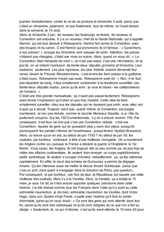 journée révolutionnaire contre le roi de se produire le dimanche 5 août, parce que
c’était un dimanche, justement, et que finalement, tout de même, on l’avait lancée
dans la semaine, le 10 août.
Alors, le dimanche 2 juin, de nouveau les faubourgs se lèvent, de nouveau la
Convention est entourée. Il y a un nouveau chef de la Garde Nationale, qui s’appelle
Hanriot, qui est tout dévoué à Robespierre. Hanriot fait cerner la Convention avec
des troupes et du canon. C’est Hanriot qui prononcera le cri fameux : « Canonniers,
à vos pièces ! », lorsque les Girondins vont essayer de sortir. Attention, les pièces
n’étaient pas chargées, c’était une mise en scène. Alors, quand on nous dit : « La
Convention était menacée de mort », ce n’est pas exact, c’est une intimidation, et ce
jour-là, on va obtenir l’exclusion de trente-deux députés girondins et brissotins. Leur
exclusion, seulement. Les plus rigoureux, les plus violents avaient demandé leur
renvoi devant le Tribunal Révolutionnaire, c’est-à-dire les faire passer à la guillotine,
c’était couru. Robespierre n’avait pas voulu. Robespierre avait dit : « Non, il ne faut
pas répandre de sang, il faut simplement condamner à la résidence surveillée ces
trente-deux députés exclus, parce qu’ils sont - je vous le disais - les collaborateurs
de l’ennemi. »
C’était une très grande mansuétude, ça n’avait pas passé facilement. Robespierre
avait donné l’impression qu’il était un peu trop modéré. Cette idée de faire
simplement surveiller chez eux les députés qui ne devaient pas sortir, vous allez voir
à quoi ça a abouti. Toujours est-il que, quand même, la Convention est purgée
maintenant, et non pas réduite, comme le raconte Monsieur Gaxotte, à un rôle de
parlement croupion. Sur les 750 Conventionnels, il y en a encore environ 700. Par
conséquent, il est faux de dire que c’est une Convention réduite : c’est une
Convention, épurée de gens qui ne pouvaient plus y avoir leur place, puisqu’ils
prononçaient les paroles mêmes de l’envahisseur, puisqu’Isnard répétait Brunswick.
Alors, où est-ce qu’on en est, au début de juin 1793 ? Au début de juin 93, les
coalisés, par bonheur, continuent à être d’une mollesse incroyable. On a maintenant
les Anglais contre soi, puisque la France a déclaré la guerre à l’Angleterre le 1er
février. Vous savez, les Anglais, ils ont toujours été un peu comme ça, ne pas trop se
mêler des affaires continentales. Ils veulent bien envoyer un corps expéditionnaire
plutôt symbolique, ils veulent s’occuper d’Anvers, naturellement, ça, ça les intéresse
capitalement. En effet, le recul des armées de Dumouriez a permis de dégager
Anvers. Ça les intéresse aussi de mettre le blocus devant Dunkerque, parce que
c’est un port, mais quant à s’engager dans la direction de Paris, pas question...
Par conséquent, et par bonheur, une fois de plus, la République est sauvée par cette
mollesse des coalisés. Mais il y a la Vendée. Alors, la Vendée, ça a éclaté le 10
mars, je vous l’ai dit, et il faut encore apporter quelques précisions dans cette
histoire. J’ai été dressé comme tous les Français dans l’idée qu’il y avait eu cette
admirable insurrection, je dis bien, admirable insurrection de Vendée, dont Victor
Hugo, dans son Quatre-Vingt-Treize, a parlé avec l’estime qu’il faut lui porter.
Admirable, parce qu’on nous disait : « Ce sont des gens qui sont atteints dans leur
foi, parce qu’ils sont très catholiques et qu’ils sont indignés de ce que l’on a fait au
clergé. » Seulement, là, ce qui m’étonne, c’est qu’ils aient attendu le 10 mars 93 pour
 