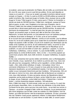 se soulever, parce que la persécution de l’Église, elle est vieille, ça a commencé dès
90, et en 92, vous savez ce qu’on avait fait aux prêtres. On les avait déportés en
masse ou on avait dit : « Ceux qui ne veulent pas quitter le territoire national seront
envoyés en Guyane. » En fait, il y avait eu 22.000 ou 25.000 prêtres qui avaient dû
quitter le territoire. Elle n’avait pas bougé, la Vendée. Alors, pourquoi est-ce qu’elle
bouge le 10 mars ? Elle bouge le 10 mars, parce que le 17 février, la Convention a
décidé une levée de 300.000 hommes. Il fallait bien, maintenant, puisque la France
était en guerre, en plus, avec l’Angleterre et en plus avec l’Espagne, avec le
Piémont, il fallait bien des soldats complémentaires. Entendu, je vous avais dit que
ça avait été un décret assez gentil parce que les 300.000 hommes, ils avaient une
permission de remplacement : il y avait les gens bien, les gens qui avaient de
l’argent, qui pouvaient payer un pauvre pour aller se faire tuer à leur place.
Néanmoins, on levait des hommes, et c’est justement le jour de l’opération pratique
et effective de la levée en Bretagne, le 10 mars, qu’ils se sont soulevés.
Ils ne se sont donc pas soulevés tellement, comme on va le raconter, pour la défense
de leur foi, ils se sont soulevés parce qu’on voulait faire du recrutement républicain et
obliger ces paysans à aller se battre, et qu’ils ne le voulaient pas. Remarquez que les
nobles et les royalistes qui sont là, ils sont extrêmement malins, et comme ce sont
des paysans furieux qui ne veulent pas aller se battre pour la République qui se
soulèvent, on aura soin de mettre en avant des « généraux » paysans. Il y aura le
Cathelineau. Cathelineau, c’est un voiturier. Il y aura bientôt Stofflet, qui était un
garde-chasse du comte de Mont-Lévrier. Alors, on dira : « Ce sont les paysans qui
suivent leurs propres chefs, leurs chefs de terroir, le paysan Cathelineau, le paysan
Stofflet. »
En fait, vous comprenez bien que les nobles sont derrière, avec La Rochejaquelein,
avec Charette, et que, rapidement, ils se mettront au premier plan. Eux, mais c’est
très utile pour leur propagande, d’affirmer qu’ils s’appellent « armée catholique et
royale ». Ben, cette armée catholique et royale, c’est quelque chose ! Ça a
commencé à Machecoul, le 10 mars, et quand on nous parle des horreurs de la
répression républicaine, qui sont parfaitement exactes, il ne faut tout de même pas
oublier ce qui s’est passé d’abord de la part des Vendéens : 545 personnes, 545, ont
été tuées en moins d’un mois, dans cette petite ville de Machecoul qui comptait, je
crois, deux mille habitants. Et dans ces tueries atroces, les Républicains étaient
suspendus par les pieds au-dessus de foyers, ça leur brûlait les yeux, ça leur brûlait
le visage, et puis, finalement, ça les brûlait tout entiers. C’étaient des « cochons
fumés », comme disaient les paysans vendéens. 545 exécutions.
Alors, il fallait bien réagir. On avait envoyé contre eux qui on avait pu. Il y avait très
peu de troupes disponibles. Alors, on avait levé des volontaires à cinq cents francs.
Ça faisait rire les gens, parce que pour cinq cents francs - ce qui était une somme, à
l’époque -, on pouvait s’engager à lutter contre les Vendéens, ce qui paraissait peut-
être moins dangereux que de lutter contre les coalisés. Et c’était Santerre, l’ami de
Danton, qui s’était fait nommer chef de la répression vendéenne. Eh bien, ça tournait
très mal. Santerre n’avait aucune expérience militaire. Il s’était adjoint Westermann,
qui était aussi un ami de Danton. Il y avait même un noble rallié, un ancien Lauzun
 