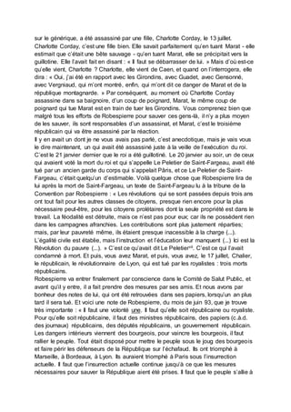 sur le générique, a été assassiné par une fille, Charlotte Corday, le 13 juillet.
Charlotte Corday, c’est une fille bien. Elle savait parfaitement qu’en tuant Marat - elle
estimait que c’était une bête sauvage - qu’en tuant Marat, elle se précipitait vers la
guillotine. Elle l’avait fait en disant : « Il faut se débarrasser de lui. » Mais d’où est-ce
qu’elle vient, Charlotte ? Charlotte, elle vient de Caen, et quand on l’interrogera, elle
dira : « Oui, j’ai été en rapport avec les Girondins, avec Guadet, avec Gensonné,
avec Vergniaud, qui m’ont montré, enfin, qui m’ont dit ce danger de Marat et de la
république montagnarde. » Par conséquent, au moment où Charlotte Corday
assassine dans sa baignoire, d’un coup de poignard, Marat, le même coup de
poignard qui tue Marat est en train de tuer les Girondins. Vous comprenez bien que
malgré tous les efforts de Robespierre pour sauver ces gens-là, il n’y a plus moyen
de les sauver, ils sont responsables d’un assassinat, et Marat, c’est le troisième
républicain qui va être assassiné par la réaction.
Il y en avait un dont je ne vous avais pas parlé, c’est anecdotique, mais je vais vous
le dire maintenant, un qui avait été assassiné juste à la veille de l’exécution du roi.
C’est le 21 janvier dernier que le roi a été guillotiné. Le 20 janvier au soir, un de ceux
qui avaient voté la mort du roi et qui s’appelle Le Peletier de Saint-Fargeau, avait été
tué par un ancien garde du corps qui s’appelait Pâris, et ce Le Peletier de Saint-
Fargeau, c’était quelqu’un d’estimable. Voilà quelque chose que Robespierre lira de
lui après la mort de Saint-Fargeau, un texte de Saint-Fargeau lu à la tribune de la
Convention par Robespierre : « Les révolutions qui se sont passées depuis trois ans
ont tout fait pour les autres classes de citoyens, presque rien encore pour la plus
nécessaire peut-être, pour les citoyens prolétaires dont la seule propriété est dans le
travail. La féodalité est détruite, mais ce n’est pas pour eux; car ils ne possèdent rien
dans les campagnes afranchies. Les contributions sont plus justement réparties;
mais, par leur pauvreté même, ils étaient presque inacessible à la charge (...).
L’égalité civile est établie, mais l’instruction et l’éducation leur manquent (...) Ici est la
Révolution du pauvre (...). » C’est ce qu’avait dit Le Peletiervii. C’est ce qui l’avait
condamné à mort. Et puis, vous avez Marat, et puis, vous avez, le 17 juillet, Chalier,
le républicain, le révolutionnaire de Lyon, qui est tué par les royalistes : trois morts
républicains.
Robespierre va entrer finalement par conscience dans le Comité de Salut Public, et
avant qu’il y entre, il a fait prendre des mesures par ses amis. Et nous avons par
bonheur des notes de lui, qui ont été retrouvées dans ses papiers, lorsqu’un an plus
tard il sera tué. Et voici une note de Robespierre, du mois de juin 93, que je trouve
très importante : « Il faut une volonté une. Il faut qu’elle soit républicaine ou royaliste.
Pour qu’elle soit républicaine, il faut des ministres républicains, des papiers (c.à.d.
des journaux) républicains, des députés républicains, un gouvernement républicain.
Les dangers intérieurs viennent des bourgeois, pour vaincre les bourgeois, il faut
rallier le peuple. Tout était disposé pour mettre le peuple sous le joug des bourgeois
et faire périr les défenseurs de la République sur l’échafaud. Ils ont triomphé à
Marseille, à Bordeaux, à Lyon. Ils auraient triomphé à Paris sous l’insurrection
actuelle. Il faut que l’insurrection actuelle continue jusqu’à ce que les mesures
nécessaires pour sauver la République aient été prises. Il faut que le peuple s’allie à
 