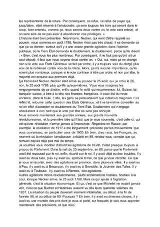 les représentants de la roture. Par conséquent, ce refus, ce refus de payer qui,
jusqu'alors, était réservé à l'aristocratie, ça sera toujours les trois qui seront dans le
coup, bien entendu, comme ça, nous serons deux contre un, le vote sera enlevé, et
on sera sûrs de ne pas avoir à abandonner nos privilèges. »
L'histoire était bien présentée. Néanmoins, Necker, qui vient d'être rappelé au
pouvoir, nous sommes en août 1788, Necker n'est pas très chaud, il se demande ce
que ça va donner, surtout qu'il y a une assez grande agitation, dans l'opinion
publique, où le Tiers État demande le doublement, le doublement, parce qu'ils disent
: « Bien, c'est nous les plus nombreux. Par conséquent, il ne faut pas qu'ont ait un
seul député, il faut que nous soyons deux contre un. » Oui, oui, mais ça ne change
rien si le vote aux États Généraux se fait par ordre, il y a toujours voix du clergé plus
voix de la noblesse contre voix de la roture. Alors, ça n'a aucune importance, qu'ils
soient plus nombreux, puisque si le vote continue à être par ordre, et non par tête, la
majorité est acquise aux premiers déjà.
Ça tracassait Necker. Necker était arrivé au pouvoir le 25 août, oui, je crois le 26,
non, le 25 août 1788, plus gonflé qu'eux-mêmes. Vous vous imaginez les
rengorgements de ce dindon, enfin, quand le voilà qui recommence, lui, Suisse, lui,
banquier suisse, à être à la tête des finances françaises. Il avait été du reste
acclamé, dans la foule. Enfin, les gens se persuadaient que c'était un magicien. Et il
réfléchit, retourne cette question des États Généraux, et il va lui-même conseiller au
roi en effet d'accepter ce doublement du Tiers État. Doublement qui n'engage
absolument à rien, tant que le vote par tête ne sera pas accepté.
Nous arrivons maintenant aux grandes années, aux grands moments
révolutionnaires, et la première idée qu'il faut que je vous soumette, c'est celle-ci, qui
est qu'une révolution n'arrive jamais à l'improviste. Regardez en Russie, par
exemple, la révolution de 1917 a été longuement précédée par les mouvements que
vous connaissez, en particulier ceux de 1905. Eh bien, chez nous, les Français, au
moment où la révolution tumultueuse a éclaté en 89, rendez-vous compte que ça
remuait depuis déjà pas mal de temps.
Je voudrais vous montrer d'abord les agitations de 87-88, c'était presque toujours à
propos du Parlement. Dans la nuit du 25 septembre, en 88, parce que le Parlement
avait été repoussé par le roi, enfin, écarté par le roi, il y avait déjà eu des troubles, il y
avait eu deux tués, puis il y avait eu, après le 8 mai, ce que je vous raconte. Ce que
je vous ai raconté, avec des agitations en province, dans plusieurs villes. Il y avait eu
à Pau, il y avait eu à Besançon, il y avait eu à Grenoble, la Journée des Tuiles. Il y
avait eu à Toulouse, il y avait eu à Rennes, des agitations.
Autres agitations moins révolutionnaires, plutôt acclamations hostiles, hostiles à la
cour, lorsque Necker arrive, le 25 août 1788. Mais ce qui ajoute à l'agitation
générale, c'est la situation économique. Et ça, c'est ce que Michelet ne voulait jamais
voir, c'est ce que Buchet et Hazéreau avaient vu dès leurs quarante volumes de
1837. La situation du peuple devenait vraiment intolérable, au début, à la fin de
l'année 88, et au début de 89. Pourquoi ? Eh bien, il y avait eu diverses choses, il y
avait eu une montée des prix dont je vous ai parlé, sur lesquels je vais vous apporter
maintenant des précisions, et que voici.
 