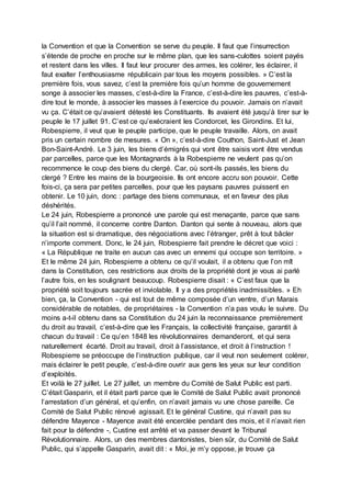 la Convention et que la Convention se serve du peuple. Il faut que l’insurrection
s’étende de proche en proche sur le même plan, que les sans-culottes soient payés
et restent dans les villes. Il faut leur procurer des armes, les colérer, les éclairer, il
faut exalter l’enthousiasme républicain par tous les moyens possibles. » C’est la
première fois, vous savez, c’est la première fois qu’un homme de gouvernement
songe à associer les masses, c’est-à-dire la France, c’est-à-dire les pauvres, c’est-à-
dire tout le monde, à associer les masses à l’exercice du pouvoir. Jamais on n’avait
vu ça. C’était ce qu’avaient détesté les Constituants. Ils avaient été jusqu’à tirer sur le
peuple le 17 juillet 91. C’est ce qu’exécraient les Condorcet, les Girondins. Et lui,
Robespierre, il veut que le peuple participe, que le peuple travaille. Alors, on avait
pris un certain nombre de mesures. « On », c’est-à-dire Couthon, Saint-Just et Jean
Bon-Saint-André. Le 3 juin, les biens d’émigrés qui vont être saisis vont être vendus
par parcelles, parce que les Montagnards à la Robespierre ne veulent pas qu’on
recommence le coup des biens du clergé. Car, où sont-ils passés, les biens du
clergé ? Entre les mains de la bourgeoisie. Ils ont encore accru son pouvoir. Cette
fois-ci, ça sera par petites parcelles, pour que les paysans pauvres puissent en
obtenir. Le 10 juin, donc : partage des biens communaux, et en faveur des plus
déshérités.
Le 24 juin, Robespierre a prononcé une parole qui est menaçante, parce que sans
qu’il l’ait nommé, il concerne contre Danton. Danton qui sente à nouveau, alors que
la situation est si dramatique, des négociations avec l’étranger, prêt à tout bâcler
n’importe comment. Donc, le 24 juin, Robespierre fait prendre le décret que voici :
« La République ne traite en aucun cas avec un ennemi qui occupe son territoire. »
Et le même 24 juin, Robespierre a obtenu ce qu’il voulait, il a obtenu que l’on mît
dans la Constitution, ces restrictions aux droits de la propriété dont je vous ai parlé
l’autre fois, en les soulignant beaucoup. Robespierre disait : « C’est faux que la
propriété soit toujours sacrée et inviolable. Il y a des propriétés inadmissibles. » Eh
bien, ça, la Convention - qui est tout de même composée d’un ventre, d’un Marais
considérable de notables, de propriétaires - la Convention n’a pas voulu le suivre. Du
moins a-t-il obtenu dans sa Constitution du 24 juin la reconnaissance premièrement
du droit au travail, c’est-à-dire que les Français, la collectivité française, garantit à
chacun du travail : Ce qu’en 1848 les révolutionnaires demanderont, et qui sera
naturellement écarté. Droit au travail, droit à l’assistance, et droit à l’instruction !
Robespierre se préoccupe de l’instruction publique, car il veut non seulement colérer,
mais éclairer le petit peuple, c’est-à-dire ouvrir aux gens les yeux sur leur condition
d’exploités.
Et voilà le 27 juillet. Le 27 juillet, un membre du Comité de Salut Public est parti.
C’était Gasparin, et il était parti parce que le Comité de Salut Public avait prononcé
l’arrestation d’un général, et qu’enfin, on n’avait jamais vu une chose pareille. Ce
Comité de Salut Public rénové agissait. Et le général Custine, qui n’avait pas su
défendre Mayence - Mayence avait été encerclée pendant des mois, et il n’avait rien
fait pour la défendre -, Custine est arrêté et va passer devant le Tribunal
Révolutionnaire. Alors, un des membres dantonistes, bien sûr, du Comité de Salut
Public, qui s’appelle Gasparin, avait dit : « Moi, je m’y oppose, je trouve ça
 