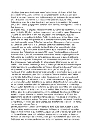 dégoûtant, je ne veux absolument pas qu’on touche aux généraux. » Bref, il se
dissocie et s’en va. Alors, comme il y a une place vacante, c’est Jean Bon-Saint-
André, vous savez, le pasteur ami de Robespierre, qui va trouver Robespierre et lui
dit : « Il faut que vous veniez. » Je vous assure qu’il n’en a aucune envie,
Robespierre, mais il y va tout de même. Il est malade, il est souffrant, il n’en peut
plus, il dit : « Est-ce que je pourrai porter un poids pareil sur mes épaules ? Mais il le
faut, je crois. »
Le 27 juillet 1793 - le 27 juillet - Robespierre entre au Comité de Salut Public, et si je
viens de répéter 27 juillet, c’est parce que quand est-ce qu’il va mourir, Robespierre
? Quand est-ce qu’on va le tuer ? Le 27 juillet 94. Par conséquent, le jour où
Robespierre entre au Comité de Salut Public, il a juste un an à vivre. On va nous
parler, tous les livres nous parleront de la dictature de Robespierre. Mais qu’est-ce
que c’est, que cette blague ? Ce n’est pas un tyran, Robespierre, c’est un membre
du Comité de Salut Public, et le Comité de Salut Public est renouvelable, est
renouvelé tous les mois. Le Comité de Salut Public, c’est une délégation de la
Convention. Il n’y a absolument aucune tyrannie. Il y a simplement le prestige
personnel d’un Robespierre qui, depuis 1791, dans l’opinion publique, est appelé
« l’Incorruptible », et c’est précisément cette autorité morale, ce prestige moral de
Robespierre qui va entraîner sa perte, parce que ça gênera et qu’on le détestera.
Alors, qu’est-ce qu’il fait, Robespierre, une fois membre du Comité de Salut Public ?
Il se préoccupe de l’unité nationale. Il y a les soixante départements qui sont en
révolte. Il faut essayer d’écraser ça. Alors, il va envoyer une expédition militaire pour
arrêter Wimpfen, le général qui est au service des Girondins de Caen. A Vernon, elle
est pulvérisée, la petite troupe de Wimpfen. Bons, ça s’est arrangé. Lyon,
maintenant, Lyon voudrait bien s’unir avec Marseille et avec Toulon, puisque ce sont
des villes en insurrection, pour faire une espèce d’énorme rébellion, une Vendée,
une Vendée du Sud-Ouest, si vous voulez. Heureusement, il y a un département
fidèle, entre Lyon et la Provence : il y a la Drôme. Dans la Drôme, il y a un homme,
un nommé Julien, Julien de la Drôme, qui est tout à fait différent d’un autre Julien qui,
lui, est pasteur, qui est le Julien de Toulouse et qui est un affairiste et un corrompu.
Non, ce Jullien de la Drôme est un homme qui comprend ce qu’il faut faire et qui veut
absolument empêcher le Lyonnais de s’unir au Midi. Alors, il fait tenir tranquille cette
Drôme, grâce à son prestige personnel, et Lyon est coupé de cet appui du Midi sur
lequel il comptait. Marseille du reste va être reprise militairement le 25 août. Les
départements se rallient en grand nombre parce que, vous savez, c’est humain, on
va toujours du côté de la victoire. Et comme la victoire penche maintenant du côté de
la République, et non du côté de la Gironde, ces départements se disent : « Il ne faut
pas se mettre mal avec Paris. »
Et enfin, la guerre de Vendée va être conduite d’une autre façon. Kléber, le jeune
général Kléber avait commandé la forteresse de Mayence, qui avait été encerclée
depuis le mois de mars et qui avait tenu jusqu’au 25 juillet. C’est pour ça qu’on avait
condamné Custine, parce qu’il n’était pas venu au secours de Mayence. Lorsque
Mayence va être obligée de se rendre, parce qu’il y aura la famine, ce 25 juillet, les
Autrichiens vont accepter que la garnison sorte, non seulement avec ses bagages,
 