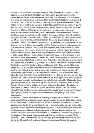 comme on dit, mais avec armes et bagages. Et les Mayençais, comme on va les
appeler, sous la conduite de Kléber, vont sortir, alors que les Autrichiens leur
présentent les armes. Ils les ont laissés sortir avec une promesse, une promesse
d’honneur de ne plus servir contre eux. Bon, c’est d’accord. Kléber tiendra parole. Il
ne servira plus contre les Autrichiens, mais il y a cette affaire de Vendée qu’il faut
régler, il y a ces misérables généraux improvisés, Westermann, ou Santerre, qui ne
font rien, et un Biron-Lauzun, qui est suspect. Kléber va demander à aller servir en
Vendée, et dès que Kléber va arriver en Vendée, la situation se retournera.
Mais Robespierre est un homme guetté ; il est guetté par les hébertistes. Hébert,
dont je ne vous ai pas encore parlé, c’est un personnage affreux. Hébert, c’était un
muscadin, comme on va dire bientôt. Le mot de « muscadin »viii se répandra à partir
de 94. Un homme extrêmement bien habillé. Il a même deux montres dans ses
goussets, c’est un petit monsieur pâle et blond. Il a épousé une ex-religieuse, et il a
lancé un journal ordurier, qui s’appelle Le Père Duchesne et qui a malheureusement
une très grande diffusion. Je voudrais vous apporter, oui, deux citations du Père
Duchesne pour vous montrer le genre de ce Monsieur Hébert. Il parle de Madame
Roland, Manon Roland, vous savez, la pauvre petite Manon, elle avait été arrêtée :
« Cette salope édentée, cette salope édentée, dit-il, avec ses faux cheveux. (Non,
elle avait d’admirables cheveux.) Pleure tes crimes, vieille guenon, en attendant que
tu les expies sur l’échafaud. » Et, sur Marie-Antoinette. Elle est seule dans sa prison
du Temple, elle va passer à la guillotine : « On ne sait pas quel est le goujat qui lui a
fabriqué ses avortons d’enfants éclopés et bossus sortis de ce ventre ridé à triple
étage. » Oui, il y a de quoi être écœuré. Eh bien, évidemment, Le Père Duchesne,
avec le père Hébert, groupe autour de lui des impatients, des gens qui gardentix
Robespierre, qui trouvent que Robespierre est trop mou, que Robespierre a été
absurde de ne pas vouloir faire tuer les Girondins : « Il faut les faire tuer, ce sont des
hommes de sang ! » Notez qu’autour d’Hébert, il y a des types bien. Billaud, Billaud-
Varenne, par exemple, c’est quelqu’un de parfaitement estimable. Il fait partie de ce
groupe d’excités. Il y en a de bons, il y en a de mauvais, comme toujours. Vincent,
Ronsin. Vincent, c’est le collabo, le premier collabo de Bouchotte ; Bouchotte, le
ministre de la Guerre. Vincent est quelqu’un de bien. Ronsin, chef de l’armée
révolutionnaire dont je viens de vous parler, c’est quelqu’un de moins bien. Toujours
est-il qu’il y a, autour de ce groupe des hébertistes, des gens qui sont contre
Robespierre.
Et Danton ? Danton, il commence à être fatigué un peu de ses amours nouvelles
avec sa petite femme de quinze ans. Il va commencer à essayer de travailler. Alors,
qu’est-ce qu’il fait ? Danton lance tout d’abord un ami qui s’appelle Lacroix, ou de
Lacroix, mais il avait fait tomber le petit « de », ce gros Lacroix, qui était encore plus
gros que Danton, et qui était une espèce de panse. Il l’avait accompagné à bien des
reprises dans ses pillages de Belgique. Alors, le 11 août, Lacroix, poussé par
Danton, réclame l’application immédiate de la Constitution. Comment ? Appliquer la
constitution ? Maintenant ? Au moment où la France est divisée, envahie ? Pas
possible ! Cette Constitution ne peut s’appliquer que quand la paix victorieuse sera
venue. Le 12 août, le même Lacroix, toujours poussé par Danton, demande le
 