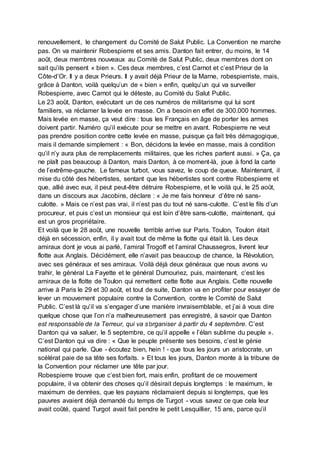 renouvellement, le changement du Comité de Salut Public. La Convention ne marche
pas. On va maintenir Robespierre et ses amis. Danton fait entrer, du moins, le 14
août, deux membres nouveaux au Comité de Salut Public, deux membres dont on
sait qu’ils pensent « bien ». Ces deux membres, c’est Carnot et c’est Prieur de la
Côte-d’Or. Il y a deux Prieurs. Il y avait déjà Prieur de la Marne, robespierriste, mais,
grâce à Danton, voilà quelqu’un de « bien » enfin, quelqu’un qui va surveiller
Robespierre, avec Carnot qui le déteste, au Comité du Salut Public.
Le 23 août, Danton, exécutant un de ces numéros de militarisme qui lui sont
familiers, va réclamer la levée en masse. On a besoin en effet de 300.000 hommes.
Mais levée en masse, ça veut dire : tous les Français en âge de porter les armes
doivent partir. Numéro qu’il exécute pour se mettre en avant. Robespierre ne veut
pas prendre position contre cette levée en masse, puisque ça fait très démagogique,
mais il demande simplement : « Bon, décidons la levée en masse, mais à condition
qu’il n’y aura plus de remplacements militaires, que les riches partent aussi. » Ça, ça
ne plaît pas beaucoup à Danton, mais Danton, à ce moment-là, joue à fond la carte
de l’extrême-gauche. Le fameux turbot, vous savez, le coup de queue. Maintenant, il
mise du côté des hébertistes, sentant que les hébertistes sont contre Robespierre et
que, allié avec eux, il peut peut-être détruire Robespierre, et le voilà qui, le 25 août,
dans un discours aux Jacobins, déclare : « Je me fais honneur d’être né sans-
culotte. » Mais ce n’est pas vrai, il n’est pas du tout né sans-culotte. C’est le fils d’un
procureur, et puis c’est un monsieur qui est loin d’être sans-culotte, maintenant, qui
est un gros propriétaire.
Et voilà que le 28 août, une nouvelle terrible arrive sur Paris. Toulon, Toulon était
déjà en sécession, enfin, il y avait tout de même la flotte qui était là. Les deux
amiraux dont je vous ai parlé, l’amiral Trogoff et l’amiral Chaussegros, livrent leur
flotte aux Anglais. Décidément, elle n’avait pas beaucoup de chance, la Révolution,
avec ses généraux et ses amiraux. Voilà déjà deux généraux que nous avons vu
trahir, le général La Fayette et le général Dumouriez, puis, maintenant, c’est les
amiraux de la flotte de Toulon qui remettent cette flotte aux Anglais. Cette nouvelle
arrive à Paris le 29 et 30 août, et tout de suite, Danton va en profiter pour essayer de
lever un mouvement populaire contre la Convention, contre le Comité de Salut
Public. C’est là qu’il va s’engager d’une manière invraisemblable, et j’ai à vous dire
quelque chose que l’on n’a malheureusement pas enregistré, à savoir que Danton
est responsable de la Terreur, qui va s’organiser à partir du 4 septembre. C’est
Danton qui va saluer, le 5 septembre, ce qu’il appelle « l’élan sublime du peuple ».
C’est Danton qui va dire : « Que le peuple présente ses besoins, c’est le génie
national qui parle. Que - écoutez bien, hein ! - que tous les jours un aristocrate, un
scélérat paie de sa tête ses forfaits. » Et tous les jours, Danton monte à la tribune de
la Convention pour réclamer une tête par jour.
Robespierre trouve que c’est bien fort, mais enfin, profitant de ce mouvement
populaire, il va obtenir des choses qu’il désirait depuis longtemps : le maximum, le
maximum de denrées, que les paysans réclamaient depuis si longtemps, que les
pauvres avaient déjà demandé du temps de Turgot - vous savez ce que cela leur
avait coûté, quand Turgot avait fait pendre le petit Lesquillier, 15 ans, parce qu’il
 