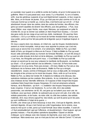 un scandale inouï quand on a arrêté le comte de Custine, et qu’on l’a fait passer à la
guillotine. Mais il n’a pas passé seul, vous savez. Il y a Houchard, il y en a d’autres,
enfin, tous les généraux suspects et qui sont légitimement suspects, on leur coupe la
tête. Alors, on en trouve de jeunes. Et ça, ça n’est pas non plus comme on l’a dit, ce
n’est pas Carnot qui a inventé ça, c’est Le Bas, c’est Saint-Just qui ont dit : « Il faut
absolument trouver dans les cadres, dans les cadres de l’armée, des officiers, des
gens qui soient capables de devenir des officiers, puis des généraux. » Puis, vous
voyez Kléber, vous voyez Hoche, vous voyez Marceau, qui surgissent en cette fin
d’année 93, ce qui va donner aux soldats un état d’esprit tout nouveau. « Ce sont
des gens sortis de nos rangs et qui sont nos chefs, maintenant. On peut leur faire
confiance ». Et il y a un thème sur le moral de l’armée révolutionnaire dont je veux
vous parler, parce qu’il ne fait pas partie de la légende que je m’applique toujours à
détruire.
On nous a appris dans nos classes, et c’était vrai, que les troupes révolutionnaires
avaient un moral incroyable, mais je veux vous apporter la preuve que c’est vrai,
parce que je vais la tirer d’un ennemi, d’un adversaire, Mallet du Pan, qui s’était
établi à Paris, qui dirigeait Le Mercure de France. C’était ce Mallet du Pan qui avait
trouvé cette admirable phrase au moment de l’émeute Réveillon, en avril 89, lorsqu’il
y avait eu cette émeute de la faim et de la détresse, c’est Mallet du Pan qui avait dit :
« Les Huns, les Wisigoths sont parmi nous. » C’est Mallet du Pan qui avait été
envoyé en secret par la cour pour préparer le manifeste de Brunswick, ce manifeste
qui disait : « Si un garde national ose se défendre, il sera tué. Si Paris traite avec
indignité son roi et sa reine, Paris sera écrasé. » Eh bien, Mallet du Pan est un des
rédacteurs de ce fameux texte de Brunswick, Mallet du Pan qui a émigré,
naturellement, essaie, comme d’Antraigues dont je vous ai déjà parlé, de renseigner
les émigrés et les princes sur le moral des troupes. Alors, voilà ce qu’il va écrire,
Mallet du Pan, au début de l’année 94. Il déplore la mollesse et le décousu des
opérations réalisées par les coalisés. Bien entendu, ils ne s’entendent pas. Il parle
avec tristesse de leur éternelle défensive. Et il oppose à l’état d’esprit des troupes
coalisées l’état d’esprit des troupes françaises. Et c’est cet adversaire acharné,
haineux, de la Révolution, qui écrit : « L’exaltation des troupes françaises dépasse
toute croyance. C’est un vrai fanatisme. Il y a d’un côté, dit-il, des soldats
passionnés, ces volontaires de 92, 93, ces gens qui se battent pour avoir une vie
meilleure; pour que leurs enfants ne subissent pas ce qu’on ont subi, d’un côté, des
soldats passionnés, et de l’autre, de notre côté, du côté des coalisés, des soldats
matériels, dit-il, nous dirions aujourd’hui des robots, qui sont là parce qu’on les paie,
qui sont indifférents à l’objet de la guerre. »
Et enfin, une chose que je tiens beaucoup à vous dire, c’est que la légende, alors là,
vraiment légende, dit que c’est Carnot qui a été l’organisateur de la victoire, vous
savez le mot qu’on a créé, parce qu’il avait formulé deux idées nouvelles. Il avait dit :
« Il faut perpétuellement agir par l’offensive, et deuxièmement, il faut toujours agir par
grandes masses. » Pas de petites opérations éparpillées ! Quand on décide
d’attaquer, qu’on attaque avec des masses de régiments, pour avoir une supériorité
numérique. Mais savez-vous que ce n’est pas du tout une idée de Carnot ? C’est une
 