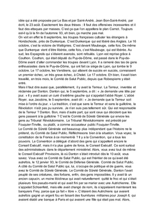 idée qui a été proposée par Le Bas et par Saint-André, Jean Bon-Saint-André, par
écrit, le 23 août. Exactement les deux thèses : Il faut des offensives incessantes et il
faut des attaques par masses. C’est ça que l’on appellera le plan Carnot. Toujours
est-il qu’à la fin de l’automne 93, eh bien, ça marche pas mal.
On voit en effet le 8 septembre, les troupes françaises culbuter les étrangers à
Hondschoote, près de Dunkerque. C’est Dunkerque qui est libéré des Anglais. Le 16
octobre, c’est la victoire de Wattignies. C’est devant Maubeuge, cette fois. De même
que Dunkerque vient d’être libérée, cette fois, c’est Maubeuge, qui est libérée. Au
sud, les Espagnols qui s’étaient avancés, sont refoulés. Lyon est reprise grâce à
Couthon. Couthon, qui était député du Puy-de-Dôme, est passé dans le Puy-de-
Dôme avant d’aller commander les troupes devant Lyon. Il a ramené des tas de gens
enthousiastes dans le Puy-de-Dôme, qui ont fait ce siège de Lyon, qui tombe le 9
octobre. Le 17 octobre, les Vendéens, qui allaient de succès en succès, connaissent
un premier échec, un très grave échec, à Cholet. Le 17 octobre. Eh bien, il avait bien
travaillé, en trois mois, le Comité de Salut Public, depuis que Robespierre y était
entré.
Mais il faut dire aussi que, parallèlement, il y avait la Terreur. La Terreur, inventée et
réclamée par Danton. Danton qui, le 5 septembre, a dit : « Je demande une tête par
jour. » Il y avait aussi un curé d’extrême gauche qui s’appelait l’abbé Royer. L’abbé
Royer, aux Jacobins, le 5 septembre, avait dit : « Je demande que la Terreur soit
mise à l’ordre du jour. » La tradition, c’est que sans la Terreur et sans la guillotine, la
Révolution n’eût pas pu survivre. Je n’en suis pas tellement sûr. Qui est responsable
de la Terreur ? Danton. Bon, mais d’autre part, qui sont ceux qui décident que les
gens passent à la guillotine ? C’est le Comité de Sûreté Générale qui envoie les
gens au Tribunal Révolutionnaire. Le Tribunal Révolutionnaire est présidé par
Fouquier-Tinville, ou plutôt, a comme accusateur public Fouquier-Tinville.
Le Comité de Sûreté Générale est beaucoup plus indépendant que l’histoire ne le
prétend, du Comité de Salut Public. Réfléchissons bien à la situation. Vous voyez, la
constitution de la France à ce moment-là ? Il y a la Convention, qui a tous les
pouvoirs. La Convention a délégué d’abord des gens qui s’appellent encore le
Conseil Exécutif, mais il n’a plus guère de force, le Conseil Exécutif. Ce sont surtout
des administrateurs dans le département ministériel. Alors, vous avez tout de même
le Conseil Exécutif Provisoire, là où Danton s’était introduit dès le 10 août, vous
savez. Vous avez ce Comité de Salut Public, qui est l’héritier de ce qu’avait été
autrefois, le 12 janvier 93, le Comité de Défense Générale. Comité de Salut Public.
A côté du Comité de Salut Public qui, lui, s’occupe de politique et de guerre, vous
avez le Comité de Sûreté Générale. Le Comité de Sûreté Générale, Danton l’avait
peuplé de ses créatures, des forbans, enfin, des gens impossibles. Il y avait là un
ancien capucin, un moine libidineux qui avait naturellement quitté le froc et qui s’était
plusieurs fois pseudo-marié et qui avait fini par se marier avec une Autrichienne. Elle
s’appelait Schoenfeld, mais elle avait changé de nom, ils s’appelaient maintenant les
banquiers Frey, parce que ça fait « libre ». C’étaient des Autrichiens qui avaient
autrefois gagné un argent fou en faisant des fournitures militaires pour Joseph II, qui
avaient établi une banque à Paris et qui avaient une fille qui était pas mal. Alors,
 