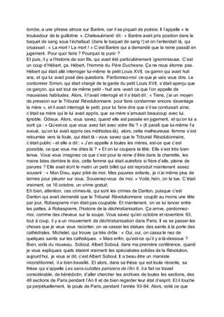 tombe, a une phrase atroce sur Barère, car il se piquait de poésie. Il l’appelle « le
troubadour de la guillotine ». Chateaubriand dit : « Barère avait pris position dans le
baquet de sang sous l’échafaud (dans le baquet de sang !) et on l’entendait là, qui
croassait : « La mort ! La mort ! » C’est Barère qui a demandé que la reine passât en
jugement. Pour quoi faire ? Pourquoi la punir ?
Et puis, il y a l’histoire de son fils, qui avait été particulièrement ignominieuse. C’est
un coup d’Hébert, ça. Hébert, l’homme du Père Duchesne. Ça ne nous étonne pas.
Hébert qui était allé interroger lui-même le petit Louis XVII, ce gamin qui avait huit
ans, et qui lui avait posé des questions. Pardonnez-moi ce que je vais vous dire. Le
cordonnier Simon, qui était chargé de la garde du petit Louis XVII, s’était aperçu que
ce garçon, qui est tout de même petit - huit ans -avait ce que l’on appelle de
mauvaises habitudes. Alors, il l’avait interrogé et il s’était dit : « Tiens, j’ai un moyen
de pression sur le Tribunal Révolutionnaire pour faire condamner encore davantage
la mère », et il avait interrogé le petit, pour lui faire dire que s’il se conduisait ainsi,
c’était sa mère qui le lui avait appris, que sa mère s’amusait beaucoup avec lui.
Ignoble. Odieux. Alors, vous savez, quand elle est passée en jugement, et qu’on lui a
sorti ça : « Qu’est-ce que vous avez fait avec votre fils ? » (Il paraît que lui-même l’a
avoué, qu’on lui avait appris ces méthodes-là), alors, cette malheureuse femme s’est
retournée vers la foule, qui était là - vous savez que le Tribunal Révolutionnaire,
c’était public - et elle a dit : « J’en appelle à toutes les mères, est-ce que c’est
possible, ce que vous me dites là ? » Et on lui coupera la tête. Elle s’est très bien
tenue. Vous vous imaginez ce que c’est pour la reine d’être dans la charrette, les
mains liées derrière le dos, cette femme qui était autrefois si fière d’elle, pleine de
parures ? Elle avait écrit le matin un petit billet qui est reproduit maintenant assez
souvent : « Mon Dieu, ayez pitié de moi. Mes pauvres enfants, je n’ai même plus de
larmes pour pleurer sur vous. Souvenez-vous de moi. » Voilà, hein, on la tue. C’était
vraiment, ce 16 octobre, un crime gratuit.
Eh bien, attention, ces crimes-là, qui sont les crimes de Danton, puisque c’est
Danton qui avait demandé que le Tribunal Révolutionnaire coupât au moins une tête
par jour, Robespierre n’en était pas coupable. Et maintenant, on va lui lancer entre
les pattes, à Robespierre, l’histoire de la déchristianisation. Ça arrive, pardonnez-
moi, comme des cheveux sur la soupe. Vous savez qu’en octobre et novembre 93,
tout à coup, il y a un mouvement de déchristianisation dans Paris. Il va se passer les
choses que je veux vous raconter, on va casser les statues des saints à la porte des
cathédrales. Michelet, qui trouve ça très drôle : « Oui, oui, on cassa le nez de
quelques saints sur les catholiques. » Mais enfin, qu’est-ce qu’il y a là-dessous ?
Bien, voilà du nouveau. Soboul, Albert Soboul, dans ma première conférence, quand
je vous expliquais quels étaient vraiment les spécialistes solides de la Révolution,
aujourd’hui, je vous ai dit, c’est Albert Soboul. Il a beau être un marxiste
inconditionnel, il a bien travaillé. Et alors, dans sa thèse qui est toute récente, sa
thèse qui s’appelle Les sans-culottes parisiens de l’An II, il a fait ce travail
considérable, de bénédictin, d’aller chercher les archives de toutes les sections, des
48 sections de Paris pendant l’An II et de bien regarder leur état d’esprit. Et il touche
ça perpétuellement, le pouls de Paris, pendant l’année 93-94. Alors, voilà ce que
 