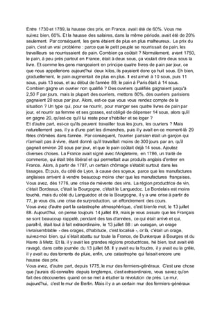 Entre 1730 et 1789, la hausse des prix, en France, avait été de 60%. Vous me
suivez bien, 60%. Et la hausse des salaires, dans la même période, avait été de 20%
seulement. Par conséquent, les gens étaient de plus en plus malheureux. Le prix du
pain, c'est un vrai problème : parce que le petit peuple se nourrissait de pain, les
travailleurs se nourrissaient de pain. Combien ça coûtait ? Normalement, avant 1750,
le pain, à peu près partout en France, était à deux sous, ça voulait dire deux sous la
livre. Et comme les gens mangeaient en principe quatre livres de pain par jour, ce
que nous appellerions aujourd'hui deux kilos, ils payaient donc ça huit sous. Eh bien,
graduellement, le pain augmentait de plus en plus. Il est arrivé à 10 sous, puis 11
sous, puis 13 sous, et au début de l'année 89, le pain à Paris était à 14 sous.
Combien gagne un ouvrier non qualifié ? Des ouvriers qualifiés gagnaient jusqu'à
2,50 F par jours, mais la plupart des ouvriers, mettons 80%, des ouvriers parisiens
gagnaient 20 sous par jour. Alors, est-ce que vous vous rendez compte de la
situation ? Un type qui, pour se nourrir, pour manger ses quatre livres de pain par
jour, et nourrir sa femme et ses gosses, est obligé de dépenser 14 sous, alors qu'il
en gagne 20, qu'est-ce qu'il lui reste pour s'habiller et se loger ?
Et d'autre part, est-ce qu'ils peuvent travailler tous les jours, les ouvriers ? Mais
naturellement pas, il y a d'une part les dimanches, puis il y avait en ce moment-là 29
fêtes chômées dans l'année. Par conséquent, l'ouvrier parisien était un garçon qui
n'arrivait pas à vivre, étant donné qu'il travaillait moins de 300 jours par an, qu'il
gagnait environ 20 sous par jour, et que le pain coûtait déjà 14 sous. Ajoutez
diverses choses. La France avait signé avec l'Angleterre, en 1786, un traité de
commerce, qui était très libéral et qui permettait aux produits anglais d'entrer en
France. Alors, à partir de 1787, un certain chômage s'établit surtout dans les
tissages. Et puis, du côté de Lyon, à cause des soyeux, parce que les manufactures
anglaises arrivent à vendre beaucoup moins cher que les manufactures françaises.
Vous avez, dès 1776, une crise de mévente des vins. La région productrice de vin,
c'était Bordeaux, c'était la Bourgogne, c'était le Languedoc. Le Bordelais est moins
touché, mais du côté du Languedoc et de la Bourgogne, il y a une crise à partir de
77, je vous dis, une crise de surproduction, un effondrement des cours.
Vous avez d'autre part la catastrophe atmosphérique, c'est bien le mot, le 13 juillet
88. Aujourd'hui, on pense toujours 14 juillet 89, mais je vous assure que les Français
se sont beaucoup rappelé, pendant des tas d'années, ce qui était arrivé et qui,
paraît-il, était tout à fait extraordinaire, le 13 juillet 88 : un ouragan, un orage
invraisemblable - des orages, d'habitude, c'est localisé -, or là, c'était un orage,
suivez-moi bien, qui s’était abattu sur toute la France, de Dunkerque à Bourges et du
Havre à Metz. Et là, il y avait les grandes régions productrices, hé bien, tout avait été
ravagé, dans cette journée du 13 juillet 88. Il y avait eu la foudre, il y avait eu la grêle,
il y avait eu des torrents de pluie, enfin, une catastrophe qui faisait encore une
hausse des prix.
Vous avez, d'autre part, depuis 1775, le mur des fermiers-généraux. C'est une chose
que j'aurais dû connaître depuis longtemps, c'est extraordinaire, vous savez qu'on
fait des découvertes quand on se met à étudier la révolution de près. Le mur,
aujourd'hui, c'est le mur de Berlin. Mais il y a un certain mur des fermiers-généraux
 