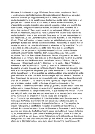 Monsieur Soboul écrit à la page 286 de ses Sans-culottes parisiens de l’An II :
« L’entreprise de déchristianisation a été systématiquement lancée par un certain
nombre d’hommes qui n’appartenaient pas à la classe populaire. La
déchristianisation lui a été suggérée par des hommes qui lui étaient étrangers. » Un
peu plus loin : « On ne trouve aucun arrêté, et même aucune délibération, ni
d’assemblée générale de section, ni de société populaire, malgré une hostilité des
sans-culottes, à l’égard de l’exercice du culte, en octobre et en novembre 93. »
Alors, d’où ça vient-il ? Ben, ça sort, on le dit, ça sort surtout d’Hébert, c’est vrai,
Hébert, les hébertistes, les gens du Père Duchesne vont soutenir avec violence la
déchristianisation, mais je vois apparaître deux noms qui ne sont pas spécialement
des hébertistes. Je vois Léonard Bourdon, un député du centre, je vois Anacharsis
Clootz. C’était un Prussien, un baron prussien qui s’était fait naturaliser français, qui
prononçait du reste des paroles assez incohérentes ; mais qui tout à coup se met en
vedette au moment de cette déchristianisation. Qu’est-ce qu’il y a derrière ? Ce qu’il
y a derrière, c’est la continuation de cette vieille haine que les Constituants
voltairiens, que les gens de la Législative du type Condorcet ou de la Gironde,
continuent à nourrir contre l’esprit de Jean-Jacques Rousseau. Robespierre
représente l’esprit de Jean-Jacques Rousseau. Je vous ai apporté là des textes, il
faudrait que je les retrouve, des textes de la fin de 92, qui vous montrent la violence
de la haine que suscitait Robespierre, précisément parce qu’il était du côté de
Rousseau. Brissot avait écrit, le 14 décembre : « Il a sapé... - Qui, il ? C’était un
malheureux, qui s’appelait Jacob Dupont, qui avait fait le 14 décembre à la
Législative un grand discours sur l’athéisme. Dupont, il tournera mal, ce pauvre type,
et là, je souris en pensant à la phrase que Jaurès a écrite sur lui, saluant le grand
athée Jacob Dupont : » C’est un prêtre qui s’était déprêtrisé, et qui sera bientôt arrêté
pour avoir tenté de violer une vieille femme aveugle, et il sera interné à Charenton. »
Ben, Brissot avait été transporté de joie par l’affirmation athée de Jacob Dupost et il
avait dit, lui, Brissot : - ... Il a sapé d’une haine vigoureuse l’empire des prêtres que
nos anarchistes veulent rétablir. » C’est une phrase très importante. « Nos
anarchistes », c’est Robespierre et sa bande qui, paraît-il, veulent rétablir l’ordre des
prêtres. Alors, lorsque Cambon, en novembre 92, avait demandé qu’on cessât de
payer des indemnités au clergé constitutionnel, et que Robespierre avait dit : « C’est
une indignité, enfin, vous leur avez pris leurs biens, vous avez eu raison, mais vous
devez maintenant les entretenir et vous ne voulez plus tenir parole. »
Alors, Condorcet, qui avait applaudi à l’idée de Cambon, avait, dans son journal, La
Chronique de Paris du 9 novembre 92, écrit ce qui suit, ou fait écrire, car il est
possible que l’article soit du pasteur Rabaut-Saint-Etienne : « C’est un prêtre, le
citoyen Robespierre, il s’est fait une réputation d’austérité qui vise même à la
sainteté. Il monte sur les bancs, il parle de Dieu et de la Providence, il se dit l’ami des
pauvres, des faibles, (« des faibles d’esprit - ajoute spirituellement l’auteur de l’article
-), oui, Robespierre n’est qu’un prêtre et ne sera jamais qu’un prêtre. » Eh bien, ce
sont ces gens-là qui vont lancer contre Robespierre, qu’ils détestent pour des raisons
bourgeoises, pour des raisons de propriété, qui vont lui lancer dans les jambes cette
affaire de la déchristianisation, parce qu’ils savent bien qu’il ne marchera pas. On
 