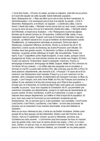 « Va te faire foutre. » Eh bien, le soldat, qui était un adjudant, avait été mis en prison
et il avait été expulsé de cette nouvelle Garde Nationale populaire.
Alors, Robespierre dit : « Mais cet effort qu’on est en train de faire maintenant, la
déchristianisation, il ne correspond pas du tout à la volonté du peuple. » Et le 5
décembre, Robespierre, à la tribune, va rappeler : « Liberté des cultes, c’est le
devoir. Liberté des cultes. » Michelet n’aime pas du tout ça, vous savez, à propos de
ce que je viens de vous dire sur le 5 décembre, liberté des cultes. « Démenti violent,
écrit Michelet, à l’esprit de la révolution. » Ha ! Robespierre rouvrait les églises
fermées par le décret Cambon du 16 novembre, il biffait le XVIIIe siècle, il nous
replongeait dans le passé. Toujours est-il que la Convention intimidée n’ose plus
continuer, qu’Hébert baisse le ton, et que la tentative de déchristianisation avorte.
Parallèlement, un redressement admirable se produisait. Saint-Just était à
Strasbourg, il préparait l’offensive de Hoche. Hoche va se lancer les 25 et 26
décembre, c’est le succès de Geisberg, les Austro-Prussiens sont refoulés. En
Vendée, deux très grands succès, 14 décembre, Le Mans, et 26 décembre,
Savenay. La grande armée catholique et royale, elle est pulvérisée. Toulon est
repris. A qui ? J’appellerai ça les Anglo-bourgeois, si vous voulez, puisque c’est la
bourgeoisie de Toulon qui avait prié les amiraux de se vendre aux Anglais. Eh bien,
Toulon est repris le 19 décembre. Quant à l’assignat, il tient bon. Encore un
témoignage d’adversaire, témoignage de Mallet, toujours Mallet du Pan, mémoire du
1er février 94 aux coalisés : « Le chiffre total des assignats mis en circulation a
diminué en mai 93. La perte était de 60 à 75%, elle n’est plus que de 35% à Paris. Et
dans plusieurs départements, elle descend à 25. » Pourquoi ? A cause de la loi du
maximum que Robespierre avait imposée. Puisqu’il y a un prix maximum sur les
denrées, alors, l’assignat remonte, la dépréciation de l’assignat n’est plus un fléau du
peuple. « Les Français, écrit avec haine Mallet du Pan, les Français sont parvenus à
réaliser là une opération à la fois très économique pour l’État et très populaire. »
D’autre part, le 4 décembre, le Comité de Salut Public avait opéré une concentration
nouvelle du pouvoir. Vous vous rappelez la Constitution de 91, qui permettait une
autonomie incroyable aux départements, puisqu’il n’y avait pas de représentants du
pouvoir central, eh bien, maintenant, à partir du 4 décembre, il y aura un agent
national dans chaque département, qui veillera à l’état d’esprit de la population. Et
puis, vous avez aussi la Commune qui est maintenant remplacée par les
fonctionnaires. Oh, je sais bien qu’il y a des scandales. Les scandales, c’est Fouché,
c’est Carrier, c’est Fréron, c’est Barras, c’est Tallien : ce sont des proconsuls de
province qui se conduisent d’une manière abominable, et qui font détester la
révolution.
Mais ce qui nous intéresse le plus, c’est le jeu de Danton là-dedans. Danton avait
essayé de se faire appuyer par les hébertistes. Danton avait été l’homme de la
Terreur, mais le 21 septembre, Vincent, qui est un hébertiste, prononce aux
Cordeliers les mots suivants : « Cet homme peut bien essayer de nous en imposer
avec de grands mots, mais nous ne serons jamais ses dupes. » Hein, on l’a venu
venir, Danton, on sait qui il est, on sait comment il s’arrondit. Du reste, il va aller ces
jours-ci à Arcis-sur-Aube, et Monsieur Mathiez, qui a travaillé sur les petits papiers
 