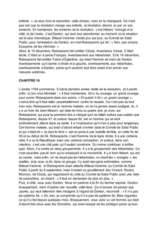 enfants. » Je veux bien la reprendre, cette phrase, mais en la changeant. Ce n’est
pas vrai que la révolution mange ses enfants, la révolution dévore un par un ses
ennemis. Et maintenant, les ennemis de la révolution, c’est Hébert, l’enragé d’un
côté, et de l’autre, c’est Danton, qui veut tout abandonner au moment où la situation
est la plus dramatique. Billaud-Varenne insiste jour par jour, au Comité de Salut
Public, pour l’arrestation de Danton, et c’est Robespierre qui dit : « Non, pas encore.
Essayons de les intimider. »
Alors, le 10 décembre, Robespierre fait arrêter Clootz, Anacharsis Clootz. C’était
facile. C’était un à peine Français. Avertissement aux hébertistes. Et le 14 décembre,
Robespierre fait arrêter Fabre d’Églantine, qui était l’homme de main de Danton.
Avertissements qu’il donne à droite et à gauche, avertissements aux hébertistes,
avertissements à Danton, parce qu’il voudrait tout faire avant d’en arriver aux
mesures extrêmes.
CHAPITRE 16
L’année 1794 commence. C’est la dernière année réelle de la révolution, et il paraît,
enfin, si j’en crois Michelet : « Il faut maintenant, dit-il, du courage, un grand courage
pour suivre Robespierre dans son action. » Et quand il dit « un grand courage »,
c’est-à-dire qu’il faut lutter perpétuellement contre la nausée. Ce n’est pas du tout
mon avis. Robespierre est un homme malade, on ne l’a jamais assez souligné. Ici, il
y a un livre de Jean Massin, qui date de trois ou quatre ans, je crois, sur
Robespierre, qui pour la première fois a indiqué qu’il ne fallait surtout pas oublier que
Robespierre, depuis 91, et surtout depuis 92, est un homme qui se sent
profondément atteint dans sa santé. Il a l’impression qu’il n’en a plus pour longtemps.
Cet homme malade, qui avait d’abord refusé d’entrer dans le Comité de Salut Public
et qui s’était dit « Je dois le faire », est en proie à une bataille terrible, en cette fin de
93 et au début de 94. Robespierre, c’est l’homme de la ligne droite. Il a une certaine
idée. Il a vu la République avec une certaine conception, et surtout, dans son
intention, c’est une cité juste qu’il voulait construire. Du moins contribuer à édifier,
quoi. Alors, il a contre lui deux groupements. Il y a le groupement des hébertistes. Ce
n’est peut-être pas le nom qu’on employait à ce moment-là. Il y a bien Hébert, qui est
au centre, mais enfin, on ne disait pas les hébertistes, on disait les « enragés », les
exaltés, et je vous ai dit, dans ce groupe, il y avait des gens estimables, comme
Billaud-Varenne, et Robespierre avait attaché Billaud-Varenne au Comité de Salut
Public à partir du 6 septembre, mais il restait ce grouillement des Vincent, Ronsin,
Momoro, de Cloots, qui regardaient du côté du Comité de Salut Public avec une idée
de surenchère, en disant : « Il faut en demander de plus en plus. »
Puis, à côté, vous avez Danton. Nous en parlions à la fin du dernier exposé. Danton,
brusquement, vient d’opérer une nouvelle volte-face. Ça m’amuse de penser que
Jaurès, qui veut tellement être indulgent à l’égard de Danton, reconnaît : « Il n’a pas
de système lié. » Ah, ben, je comprends qu’il n’a pas de système lié. Mais regardez
ce qu’il a fait depuis quelques mois. Brusquement, vous avez vu cet homme qui était
d’abord très doux avec les Girondins, qui avait essayé de les protéger parce qu’eux-
 