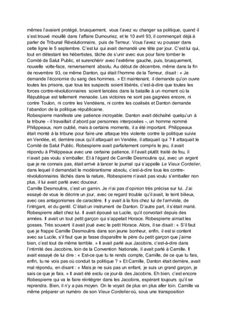 mêmes l’avaient protégé, brusquement, vous l’avez vu changer sa politique, quand il
s’est trouvé mouillé dans l’affaire Dumouriez, et le 10 avril 93, il commençait déjà à
parler de Tribunal Révolutionnaire, puis de Terreur. Vous l’avez vu pousser dans
cette ligne le 5 septembre. C’est lui qui avait demandé une tête par jour. C’est lui qui,
tout en détestant les hébertistes, tâche de s’unir avec eux pour faire tomber le
Comité de Salut Public, et surenchérir avec l’extrême gauche, puis, brusquement,
nouvelle volte-face, renversement absolu. Au début de décembre, même dans la fin
de novembre 93, ce même Danton, qui était l’homme de la Terreur, disait : « Je
demande l’économie du sang des hommes. » Et maintenant, il demande qu’on ouvre
toutes les prisons, que tous les suspects soient libérés, c’est-à-dire que toutes les
forces contre-révolutionnaires soient lancées dans la bataille à un moment où la
République est tellement menacée. Les victoires ne sont pas gagnées encore, ni
contre Toulon, ni contre les Vendéens, ni contre les coalisés et Danton demande
l’abandon de la politique républicaine.
Robespierre manifeste une patience incroyable. Danton avait déchaîné quelqu’un à
la tribune - il travaillait d’abord par personnes interposées -, un homme nommé
Philippeaux, nom oublié, mais à certains moments, il a été important. Philippeaux
était monté à la tribune pour faire une attaque très violente contre la politique suivie
en Vendée, et, derrière ceux qu’il attaquait en Vendée, il attaquait qui ? Il attaquait le
Comité de Salut Public. Robespierre avait parfaitement compris le jeu, il avait
répondu à Philippeaux avec une certaine patience, il l’avait plutôt traité de fou, il
n’avait pas voulu s’emballer. Et à l’égard de Camille Desmoulins qui, avec un argent
que je ne connais pas, était arrivé à lancer le journal qui s’appelle Le Vieux Cordelier,
dans lequel il demandait le modérantisme absolu, c’est-à-dire tous les contre-
révolutionnaires lâchés dans la nature, Robespierre n’avait pas voulu s’emballer non
plus, il lui avait parlé avec douceur.
Camille Desmoulins, c’est un gamin. Je n’ai pas d’opinion très précise sur lui. J’ai
essayé de vous le décrire un jour, avec ce regard trouble qu’il avait, le teint bilieux,
avec ces antagonismes de caractère. Il y avait à la fois chez lui de l’arriviste, de
l’intrigant, et du gentil. C’était un instrument de Danton. D’autre part, il s’était marié.
Robespierre allait chez lui. Il avait épousé sa Lucile, qu’il convoitait depuis des
années. Il avait un tout petit garçon qui s’appelait Horace. Robespierre aimait les
gosses. Très souvent il avait joué avec le petit Horace. Alors, il se disait : « S’il faut
que je frappe Camille Desmoulins dans son jeune bonheur, enfin, il est si content
avec sa Lucile, s’il faut que je fasse disparaître le père du petit garçon que j’aime
bien, c’est tout de même terrible. » Il avait parlé aux Jacobins, c’est-à-dire dans
l’intimité des Jacobins, loin de la Convention Nationale, il avait parlé à Camille. Il
avait essayé de lui dire : « Est-ce que tu te rends compte, Camille, de ce que tu fais,
enfin, tu ne vois pas où conduit ta politique ? » Et Camille, Danton était derrière, avait
mal répondu, en disant : « Mais je ne suis pas un enfant, je suis un grand garçon, je
sais ce que je fais. » Il avait été exclu ce jour-là des Jacobins. Eh bien, c’est encore
Robespierre qui va le faire réintégrer dans les Jacobins, espérant toujours qu’il se
reprendra. Bien, il n’y a pas moyen. On le voyait de plus en plus aller loin. Camille va
même préparer un numéro de son Vieux Cordelier où, sous une transposition
 
