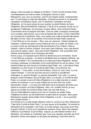 antique, il feint de parler de Caligula ou de Néron. C’est le Comité de Salut Public,
c’est Robespierre qu’il met en scène, le désignant comme un tyran.
Robespierre, vous vous en souvenez, avait fini par frapper double. Avertissements,
hein ? Il avait frappé du côté des hébertistes, en faisant prononcer le 10 décembre
l’arrestation d’Anacharsis Cloots, et le 14 décembre, l’arrestation de Fabre
d’Églantine. Je n’ai pas le temps de vous raconter en détail l’histoire de Fabre
d’Églantine. Elle est horriblement malpropre. C’est là où le couvercle se lève sur ce
grouillement d’affairistes, de corrompus, de gens affreux, dont s’entourait Danton.
C’est l’histoire de la Compagnie des Indes, c’est une vieille compagnie commerciale
où la corruption était énorme, qui ou bien se liquidait elle-même, ou bien c’était l’État
qui s’occupait de la liquidation. Alors, vous pensez que si elle se liquidait elle-même,
elle allait s’en tirer. Alors, la Convention et le Comité de Salut Public avaient dit :
« C’est l’État qui va s’en occuper. » Bien, ceux qui, jusque-là, s’étaient chargés de
l’opération, c’étaient des gens comme Chabot (je vous en ai parlé, de Chabot, c’est
un ancien moine qui avait épousé la fille des banquiers Frey, Chabot, c’était un
intrigant, c’était un homme d’argent). Vous aviez aussi Delaunay, vous aviez Basire,
vous aviez le pasteur Julienx, vous aviez Fabre d’Églantine. Tout ça grouillait dans
l’histoire de la liquidation de la Compagnie des Indes.
Et tout à coup, on s’aperçoit que le décret, le décret pris par la Convention, disant
« C’est l’État qui va liquider », le décret a été falsifié dans sa rédaction définitive. Qui
c’est qui l’a falsifié ? On s’est demandé si ce n’était pas Fabre d’Églantine. Scènes
comiques, burlesques et misérables où ils s’entre-déchirent les uns les autres. C’est
d’abord Chabot qui vient trouver le Comité de Salut Public, non, c’est d’abord Fabre
d’Églantine qui vient trouver le Comité de Salut Public, et qui dénonce ses
camarades : « Vous savez, ce sont des fricoteurs. Et puis, là, vous savez, il y a de
l’argent étranger. » C’est vrai que Dieu sait qu’il y avait là un grouillement
d’étrangers. Il y avait les Broglie, il y avait les Schoenfeld, Frey, enfin, il y avait le
banquier suisse Perregaux, tout ça fricotait. Alors, on a écouté, au Comité de Salut
Public, on a écouté ce qu’a dit Fabre d’Églantine et on a déjà incarcéré un certain
nombre de messieurs. Il y en a aussi Chabot qui est venu faire une contre-
dénonciation, disant : « J’ai reçu cent mille francs de la Compagnie des Indes pour
obtenir la corruption de Fabre d’Églantine. Alors, moi, honnête homme, je vous
dépose sur la table du Comité de Salut Public ces cent mille francs. »
Tout ça c’était tellement suspect qu’on finit, le 14 janvier par arrêter Fabre
d’Églantine lui-même, qui est évidemment en plein dans la corruption. Mais quand
Robespierre accepte, laisse arrêter Fabre d’Églantine, il se dit : « Ça va peut-être
faire s’arrêter Danton. »
Au moment où il y a cette double offensive contre lui, qu’est-ce qu’il fait, Robespierre
? Que fait le Comité de Salut Public ? Je vous assure qu’ils travaillent. On poursuit la
préparation de la campagne, c’est l’hiver, et à cette époque, vous savez qu’en hiver,
la guerre chômait. C’est ce qu’on appelait les quartiers d’hiver. Mais il faut préparer
l’offensive du printemps. Et par bonheur, toujours ça a été l’éternel bonheur de la
Révolution, les coalisés ne s’entendent pas. Vous vous rappelez peut-être que le 26
décembre, Hoche avait attaqué sur les lignes de Geisberg, c’est-à-dire dans la
 