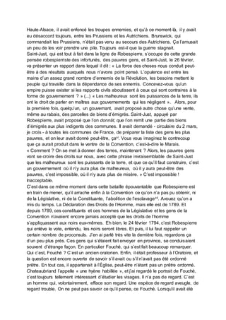 Haute-Alsace, il avait enfoncé les troupes ennemies, et qu’à ce moment-là, il y avait
eu désaccord toujours, entre les Prussiens et les Autrichiens. Brunswick, qui
commandait les Prussiens, n’était pas venu au secours des Autrichiens. Ça l’amusait
un peu de les voir prendre une pile. Toujours est-il que la guerre stagnait.
Saint-Just, qui est tout à fait dans la ligne de Robespierre, s’occupe de cette grande
pensée robespierriste des infortunés, des pauvres gens, et Saint-Just, le 26 février,
va présenter un rapport dans lequel il dit : « La force des choses nous conduit peut-
être à des résultats auxquels nous n’avons point pensé. L’opulence est entre les
mains d’un assez grand nombre d’ennemis de la Révolution, les besoins mettent le
peuple qui travaille dans la dépendance de ses ennemis. Concevez-vous qu’un
empire puisse exister si les rapports civils aboutissent à ceux qui sont contraires à la
forme de gouvernement ? » (...) « Les malheureux sont les puissances de la terre, ils
ont le droit de parler en maîtres aux gouvernements qui les négligent ». Alors, pour
la première fois, quelqu’un, un gouvernant, avait proposé autre chose qu’une vente,
même au rabais, des parcelles de biens d’émigrés. Saint-Just, appuyé par
Robespierre, avait proposé que l’on donnât, que l’on remît une partie des biens
d’émigrés aux plus indigents des communes. Il avait demandé - circulaire du 2 mars,
je crois - à toutes les communes de France, de préparer la liste des gens les plus
pauvres, et on leur avait donné peut-être, çaxi. Vous vous imaginez le contrecoup
que ça aurait produit dans le ventre de la Convention, c’est-à-dire le Marais.
« Comment ? On se met à donner des terres, maintenant ? Alors, les pauvres gens
vont se croire des droits sur nous, avec cette phrase invraisemblable de Saint-Just
que les malheureux sont les puissants de la terre, et que ce qu’il faut construire, c’est
un gouvernement où il n’y aura plus de malheureux, où il y aura peut-être des
pauvres, c’est impossible, où il n’y aura plus de misère. » C’est impossible !
Inacceptable.
C’est dans ce même moment dans cette bataille épouvantable que Robespierre est
en train de mener, qu’il arrache enfin à la Convention ce qu’on n’a pas pu obtenir, ni
de la Législative, ni de la Constituante, l’abolition de l’esclavagexii. Avouez qu’on a
mis du temps. La Déclaration des Droits de l’Homme, mais elle est de 1789. Et
depuis 1789, ces constituants et ces hommes de la Législative et les gens de la
Convention n’avaient encore jamais accepté que les droits de l’homme
s’appliquassent aux noirs eux-mêmes. Eh bien, le 24 février 1794, c’est Robespierre
qui enlève le vote, entendu, les noirs seront libres. Et puis, il lui faut rappeler un
certain nombre de proconsuls. J’en ai parlé très vite la dernière fois, regardons ça
d’un peu plus près. Ces gens qui s’étaient fait envoyer en province, se conduisaient
souvent d’étrange façon. En particulier Fouché, qui s’est fait beaucoup remarquer.
Qui c’est, Fouché ? C’est un ancien oratorien. Enfin, il était professeur à l’Oratoire, et
la question est encore ouverte de savoir s’il avait ou s’il n’avait pas été ordonné
prêtre. En tout cas, il appartenait à l’Église, peut-être n’étant pas un prêtre ordonné.
Chateaubriand l’appelle « une hyène habillée », et j’ai regardé le portrait de Fouché,
c’est toujours tellement intéressant d’étudier les visages. Il n’a pas de regard. C’est
un homme qui, volontairement, efface son regard. Une espèce de regard aveugle, de
regard trouble. On ne peut pas savoir ce qu’il pense, ce Fouché. Lorsqu’il avait été
 