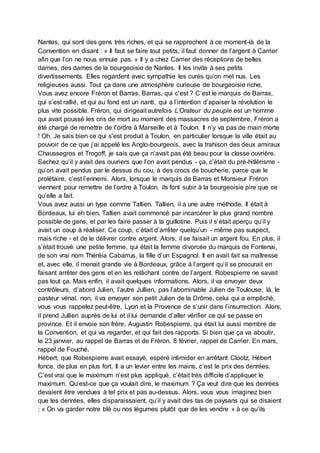 Nantes, qui sont des gens très riches, et qui se rapprochent à ce moment-là de la
Convention en disant : « Il faut se faire tout petits, il faut donner de l’argent à Carrier
afin que l’on ne nous ennuie pas. » Il y a chez Carrier des réceptions de belles
dames, des dames de la bourgeoisie de Nantes. Il les invite à ses petits
divertissements. Elles regardent avec sympathie les curés qu’on met nus. Les
religieuses aussi. Tout ça dans une atmosphère curieuse de bourgeoisie riche.
Vous avez encore Fréron et Barras. Barras, qui c’est ? C’est le marquis de Barras,
qui s’est rallié, et qui au fond est un nanti, qui a l’intention d’apaiser la révolution le
plus vite possible. Fréron, qui dirigeait autrefois L’Orateur du peuple est un homme
qui avait poussé les cris de mort au moment des massacres de septembre, Fréron a
été chargé de remettre de l’ordre à Marseille et à Toulon. Il n’y va pas de main morte
! Oh, Je sais bien ce qui s’est produit à Toulon, en particulier lorsque la ville était au
pouvoir de ce que j’ai appelé les Anglo-bourgeois, avec la trahison des deux amiraux
Chaussegros et Trogoff, je sais que ça n’avait pas été beau pour la classe ouvrière.
Sachez qu’il y avait des ouvriers que l’on avait pendus - ça, c’était du pré-hitlérisme -
qu’on avait pendus par le dessus du cou, à des crocs de boucherie, parce que le
prolétaire, c’est l’ennemi. Alors, lorsque le marquis de Barras et Monsieur Fréron
viennent pour remettre de l’ordre à Toulon, ils font subir à la bourgeoisie pire que ce
qu’elle a fait.
Vous avez aussi un type comme Tallien. Tallien, il a une autre méthode. Il était à
Bordeaux, lui eh bien, Tallien avait commencé par incarcérer le plus grand nombre
possible de gens, et par les faire passer à la guillotine. Puis il s’était aperçu qu’il y
avait un coup à réaliser. Ce coup, c’était d’arrêter quelqu’un - même pas suspect,
mais riche - et de le délivrer contre argent. Alors, il se faisait un argent fou. En plus, il
s’était trouvé une petite femme, qui était la femme divorcée du marquis de Fontenai,
de son vrai nom Théréia Cabarrus, la fille d’un Espagnol. Il en avait fait sa maîtresse
et, avec elle, il menait grande vie à Bordeaux, grâce à l’argent qu’il se procurait en
faisant arrêter des gens et en les relâchant contre de l’argent. Robespierre ne savait
pas tout ça. Mais enfin, il avait quelques informations. Alors, il va envoyer deux
contrôleurs, d’abord Julien, l’autre Jullien, pas l’abominable Julien de Toulouse, là, le
pasteur vénal, non, il va envoyer son petit Julien de la Drôme, celui qui a empêché,
vous vous rappelez peut-être, Lyon et la Provence de s’unir dans l’insurrection. Alors,
il prend Jullien auprès de lui et il lui demande d’aller vérifier ce qui se passe en
province. Et il envoie son frère, Augustin Robespierre, qui était lui aussi membre de
la Convention, et qui va regarder, et qui fait des rapports. Si bien que ça va aboutir,
le 23 janvier, au rappel de Barras et de Fréron. 8 février, rappel de Carrier. En mars,
rappel de Fouché.
Hébert, que Robespierre avait essayé, espéré intimider en arrêtant Clootz, Hébert
fonce, de plus en plus fort. Il a un levier entre les mains, c’est le prix des denrées.
C’est vrai que le maximum n’est plus appliqué, c’était très difficile d’appliquer le
maximum. Qu’est-ce que ça voulait dire, le maximum ? Ça veut dire que les denrées
devaient être vendues à tel prix et pas au-dessus. Alors, vous vous imaginez bien
que les denrées, elles disparaissaient, qu’il y avait des tas de paysans qui se disaient
: « On va garder notre blé ou nos légumes plutôt que de les vendre » à ce qu’ils
 