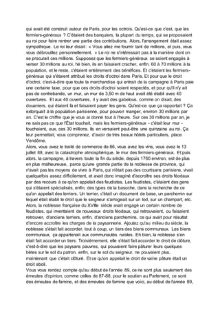 qui avait été construit autour de Paris, pour les octrois. Qu'est-ce que c'est, que les
fermiers-généraux ? C'étaient des banquiers, la plupart du temps, qui se proposaient
au roi pour faire rentrer une partie des contributions. Alors, l'arrangement était assez
sympathique. Le roi leur disait : « Vous allez me fournir tant de millions, et puis, vous
vous débrouillez personnellement. » Le roi ne s'intéressait pas à la manière dont on
se procurait ces millions. Supposez que les fermiers-généraux se soient engagés à
verser 30 millions au roi, hé bien, ils en faisaient cracher, enfin, 60 à 70 millions à la
population, et le reste, c'étaient entièrement des bénéfices. Et c'étaient les fermiers-
généraux qui s'étaient attribué les droits d'octroi dans Paris. Et pour que le droit
d'octroi, c'est-à-dire que toute la marchandise qui entrait de la campagne à Paris paie
une certaine taxe, pour que ces droits d'octroi soient respectés, et pour qu'il n'y ait
pas de contrebande, un mur, un mur de 3,50 m de haut avait été établi avec 40
ouvertures. Et aux 40 ouvertures, il y avait des gabelous, comme on disait, des
douaniers, qui étaient là et faisaient payer les gens. Qu'est-ce que ça rapportait ? Ça
extorquait à la population parisienne, pour pouvoir manger, environ 30 millions par
an. C'est le chiffre que je vous ai donné tout à l'heure. Sur ces 30 millions par an, je
ne sais pas ce que l'État touchait, mais les fermiers-généraux - c'était leur mur -
touchaient, eux, ces 30 millions. Ils en versaient peut-être une quinzaine au roi. Ça
leur permettait, vous comprenez, d'avoir de très beaux hôtels particuliers, place
Vendôme.
Alors, vous avez le traité de commerce de 86, vous avez les vins, vous avez le 13
juillet 88, avec la catastrophe atmosphérique, le mur des fermiers-généraux. Et puis
alors, la campagne, à travers toute la fin du siècle, depuis 1760 environ, est de plus
en plus malheureuse, parce qu'une grande partie de la noblesse de province, qui
n'avait pas les moyens de vivre à Paris, qui n'était pas des courtisans parisiens, vivait
quelquefois assez difficilement, et avait donc imaginé d'accroître ses droits féodaux
par des recours à ce qu'on appelait des feudistes. Les feudistes, c'étaient des gens
qui s'étaient spécialisés, enfin, des types de la basoche, dans la recherche de ce
qu'on appelait des terriers. Un terrier, c'était un document de base, un parchemin sur
lequel était établi le droit que le seigneur s'arrogeait sur un lod, sur un champart, etc.
Alors, la noblesse française du XVIIIe siècle avait engagé un certain nombre de
feudistes, qui inventaient de nouveaux droits féodaux, qui retrouvaient, ou faisaient
retrouver, d'anciens terriers, enfin, d'anciens parchemins, ce qui avait pour résultat
d'encore accroître les charges de la paysannerie. Ajoutez qu'au milieu du siècle, la
noblesse s'était fait accorder, tout à coup, un tiers des biens communaux. Les biens
communaux, ça appartenait aux communautés rurales. Eh bien, la noblesse s'en
était fait accorder un tiers. Troisièmement, elle s'était fait accorder le droit de clôture,
c'est-à-dire que les paysans pauvres, qui pouvaient faire pâturer leurs quelques
bêtes sur le sol du patron, enfin, sur le sol du seigneur, ne pouvaient plus,
maintenant que c'était clôturé. Et ce qu'on appelait le droit de vaine pâture était un
droit aboli.
Vous vous rendez compte qu'au début de l'année 89, ce ne sont plus seulement des
émeutes d'opinion, comme celles de 87-88, pour le soutien au Parlement, ce sont
des émeutes de famine, et des émeutes de famine que voici, au début de l'année 89,
 
