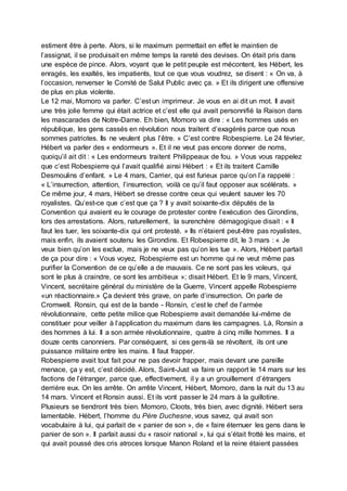 estiment être à perte. Alors, si le maximum permettait en effet le maintien de
l’assignat, il se produisait en même temps la rareté des devises. On était pris dans
une espèce de pince. Alors, voyant que le petit peuple est mécontent, les Hébert, les
enragés, les exaltés, les impatients, tout ce que vous voudrez, se disent : « On va, à
l’occasion, renverser le Comité de Salut Public avec ça. » Et ils dirigent une offensive
de plus en plus violente.
Le 12 mai, Momoro va parler. C’est un imprimeur. Je vous en ai dit un mot. Il avait
une très jolie femme qui était actrice et c’est elle qui avait personnifié la Raison dans
les mascarades de Notre-Dame. Eh bien, Momoro va dire : « Les hommes usés en
république, les gens cassés en révolution nous traitent d’exagérés parce que nous
sommes patriotes. Ils ne veulent plus l’être. » C’est contre Robespierre. Le 24 février,
Hébert va parler des « endormeurs ». Et il ne veut pas encore donner de noms,
quoiqu’il ait dit : « Les endormeurs traitent Philippeaux de fou. » Vous vous rappelez
que c’est Robespierre qui l’avait qualifié ainsi Hébert : « Et ils traitent Camille
Desmoulins d’enfant. » Le 4 mars, Carrier, qui est furieux parce qu’on l’a rappelé :
« L’insurrection, attention, l’insurrection, voilà ce qu’il faut opposer aux scélérats. »
Ce même jour, 4 mars, Hébert se dresse contre ceux qui veulent sauver les 70
royalistes. Qu’est-ce que c’est que ça ? Il y avait soixante-dix députés de la
Convention qui avaient eu le courage de protester contre l’exécution des Girondins,
lors des arrestations. Alors, naturellement, la surenchère démagogique disait : « Il
faut les tuer, les soixante-dix qui ont protesté. » Ils n’étaient peut-être pas royalistes,
mais enfin, ils avaient soutenu les Girondins. Et Robespierre dit, le 3 mars : « Je
veux bien qu’on les exclue, mais je ne veux pas qu’on les tue ». Alors, Hébert partait
de ça pour dire : « Vous voyez, Robespierre est un homme qui ne veut même pas
purifier la Convention de ce qu’elle a de mauvais. Ce ne sont pas les voleurs, qui
sont le plus à craindre, ce sont les ambitieux »; disait Hébert. Et le 9 mars, Vincent,
Vincent, secrétaire général du ministère de la Guerre, Vincent appelle Robespierre
«un réactionnaire.» Ça devient très grave, on parle d’insurrection. On parle de
Cromwell. Ronsin, qui est de la bande - Ronsin, c’est le chef de l’armée
révolutionnaire, cette petite milice que Robespierre avait demandée lui-même de
constituer pour veiller à l’application du maximum dans les campagnes. Là, Ronsin a
des hommes à lui. Il a son armée révolutionnaire, quatre à cinq mille hommes. Il a
douze cents canonniers. Par conséquent, si ces gens-là se révoltent, ils ont une
puissance militaire entre les mains. Il faut frapper.
Robespierre avait tout fait pour ne pas devoir frapper, mais devant une pareille
menace, ça y est, c’est décidé. Alors, Saint-Just va faire un rapport le 14 mars sur les
factions de l’étranger, parce que, effectivement, il y a un grouillement d’étrangers
derrière eux. On les arrête. On arrête Vincent, Hébert, Momoro, dans la nuit du 13 au
14 mars. Vincent et Ronsin aussi. Et ils vont passer le 24 mars à la guillotine.
Plusieurs se tiendront très bien. Momoro, Cloots, très bien, avec dignité. Hébert sera
lamentable. Hébert, l’homme du Père Duchesne, vous savez, qui avait son
vocabulaire à lui, qui parlait de « panier de son », de « faire éternuer les gens dans le
panier de son ». Il parlait aussi du « rasoir national », lui qui s’était frotté les mains, et
qui avait poussé des cris atroces lorsque Manon Roland et la reine étaient passées
 