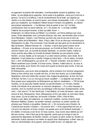 en jugement et avaient été exécutées, il est lamentable devant la guillotine, il se
traîne, on est obligé de le supporter, de le porter à la guillotine, parce qu’il s’est mis à
genoux. Ce qu’il y a d’affreux, c’est le comportement de la foule, qui regarde ça.
Jaurès a eu une phrase, je crois la savoir, une phrase remarquable, il dit : « Il y a des
gens qui insultaient, qui insultaient Hébert lorsqu’il montait à la guillotine, lui citaient
ses propres expressions : « Va éternuer dans le panier à son, Va ! Va faire
connaissance avec le rasoir national, va ! » Et Jaurès dit : « La foule soufflait
l’haleine de sa propre bouche, à celui qui allait mourir. »
Seulement, en même temps qu’Hébert, il y a Danton, qui fait la politique que vous
savez. Si les hébertistes sont, comment dirais-je, des vers, des termites dans le bois
de la Révolution, Danton, c’est l’homme qui tient une scie et qui est en train de
couper l’arbre de la Révolution. Alors, il faut y aller. Et ce ne sera pas commode pour
Robespierre d’y aller. Pas commode. Il est harcelé par des gens qui lui demandent la
tête de Danton. Billaud-Varenne dit : « Danton, c’est le plus grand ennemi de la
république. » Et puis, je ne sais pas pourquoi, au Comité de Salut Public, il y a un
nommé Vadier, euh, au Comité de Sûreté Générale, un nommé Vadier. Vadier et
Amar sont les deux têtes du Comité de Sûreté Générale qui est acharné contre
Danton. Je vous répète, je ne sais pas. Il y a des raisons privées, sans doute. Ils le
détestent. C’est Vadier qui a inventé l’image du turbot farci. « On le videra, ce turbot
farci », dit-il. Et Robespierre, qui est là, dit : « Toucher à Danton, tout de même ! »
Même sentiment pour Camille. Il l’a bien connu, Danton, il allait chez lui. Je vous ai
parlé de la lettre qu’en février 93 il avait écrit quand sa femme était morte. C’est une
lettre émouvante.
Et Robespierre, quoi qu’en dise sa légende, est le contraire d’un homme sanguinaire.
Dans un livre dont je vous ai parlé une fois, un livre tout récent, qui a d’admirables
illustrations dont sont tirées très souvent mes images de générique, le livre de Furet
et Richet, hé bien, il y a un mot que je trouve excellent : « La légende est arrivée à
faire passer pour sanguinaire ce Robespierre qui était un modérateur. » xiiiEt de toute
manière, on ne peut plus hésiter devant ce que fait Danton. Le 19 mars, Danton
monte à la tribune et va prononcer un discours dangereux : « Il y a des masques à
arracher, dit-il, le moment est venu de distinguer entre les faux révolutionnaires et les
vrais. » Qui vise-t-il ? Il vise Saint-Just, il vise Billaud, et il vise de travers, sans oser
encore le dire, Robespierre. Alors, Robespierre va finir par céder, la mort dans l’âme,
vous savez. Ça ne lui plaît pas, de toucher à Danton. Enfin, il faut le faire.
Danton a une allure de matamore, un matamore roublard, comme dirait du reste
Monsieur Mathiez. Danton, se sentant menacé, prononce un certain nombre de
phrases que l’histoire a recueillies. Danton dit : « On ne touche pas à Danton. Ils
n’oseront pas toucher à Danton. » Ou encore dit-il : « S’ils s’approchent de moi, je
n’ai qu’à me retourner et à leur montrer ma gueule pour qu’ils tombent foudroyés. »
En réalité, il n’est pas si sûr de lui. Et nous savons, nous avons deux détails qui ont
été peu connus, mais il faut que je les rapporte, parce que ça corrige un peu la
physionomie légendaire de Danton. Danton, se voyant en péril, contre lui, Danton va
demander à deux reprises à se mettre en rapport avec Robespierre, à dîner avec lui,
chez un administrateur de la guerre, dont j’ai oublié le nom. Un déjeuner est
 