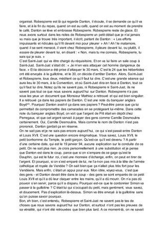 organisé. Robespierre est là qui regarde Danton, il écoute, il se demande ce qu’il va
faire, et à la fin du repas, quand on est au café, quand on est au moment de prendre
le café, Danton se lève et embrasse Robespierre. Robespierre reste de glace. Et
nous avons surtout dans les notes de Robespierre un petit détail que je n’ai jamais
vu mais que je trouve très important, il écrit, parlant de Danton : « Les efforts
impuissants et ridicules qu’il fit devant moi pour pleurer » Ah ! Ah ! le matamore,
quand il se sent menacé, il vient chez Robespierre, il pleure devant lui, ou plutôt, il
essaie de pleurer devant lui, en disant : « Non, mais tu me connais, Robespierre, tu
sais qui je suis. »
C’est Saint-Just qui va être chargé du réquisitoire. Et on va lui faire un sale coup à
Saint-Just. Saint-Just s’était dit : « Je m’en vais attaquer cet homme dangereux de
face. » Et la décision a été prise d’attaquer le 30 mars. C’est le 24 que les hébertistes
ont été envoyés à la guillotine, et le 30, on décide d’arrêter Danton. Alors, Saint-Just
et Robespierre, tous deux, méditent ce qu’il faut lui dire. C’est une grande séance qui
aura lieu le 30 mars, à la Convention, et où Saint-Just dira en face à Danton, tout ce
qu’il faut lui dire. Notez qu’ils ne savent pas, ni Robespierre ni Saint-Just, ils ne
savent pas tout ce que nous savons aujourd’hui sur Danton. Robespierre n’a pas
sous les yeux un document que Monsieur Mathiez a retrouvé et qui est bien singulier.
Il a retrouvé ça dans les papiers de Danton. C’est une note du banquier anglais
Boydxiv. Pourquoi Danton avait-il ça dans ses papiers ? Peut-être parce que ça lui
permettait de compromettre des camarades en se protégeant lui-même. Dans cette
note du banquier anglais Boyd, on voit que l’argent de Pitt était en dépôt chez
Perregaux, et que cet argent servait à payer des gens comme Camille Desmoulins
certainement. Oui, Camille Desmoulins. Mais comme le nom de Danton n’est pas
prononcé, Danton gardait ça en réserve.
On ne sait pas et je ne sais pas encore aujourd’hui, ce qui s’est passé entre Danton
et Louis XVII. C’est une question encore énigmatique. Vous savez, Louis XVII, le
petit bonhomme du Temple, le petit garçon. Qu’est-ce qu’il est devenu ? A partir
d’une certaine date, qui est le 19 janvier 94, aucune explication sur la conduite de ce
petit. On ne sait plus rien. Je crois personnellement à une substitution et je pense
que Danton est dans le coup, parce que si on s’empare de ce gage qu’est le
Dauphin, qui est le futur roi, c’est une monnaie d’échange, enfin, on peut en tirer de
l’argent. Et pourquoi, si on s’est emparé de lui, ne l’a-t-on pas mis à la tête de l’armée
catholique et royale de Vendée ? On sait bien que ça n’allait plus très fort pour les
Vendéens. Mais enfin, c’était un appui pour eux. Mon idée, voyez-vous, c’est que
des gens - et Danton devait être dans le coup - des gens se sont emparés de ce petit
Louis XVII et qu’il a dû leur claquer entre les mains, qu’il a dû mourir. On n’a pas dû
pouvoir s’en servir, parce qu’il a disparu. Pourquoi est-ce que le cordonnier Simon va
passer à la guillotine ? C’était lui qui s’occupait du petit, mais gentiment, vous savez,
et doucement. Pas d’explication là-dessus. Simon va être envoyé à la guillotine sans
qu’on puisse savoir pourquoi.
Bon, eh bien, c’est entendu, Robespierre et Saint-Just ne savent pas le tas de
choses que nous savons aujourd’hui sur Danton, et surtout n’ont pas les preuves de
sa vénalité, qui n’ont été retrouvées que bien plus tard. A ce moment-là, on ne savait
 