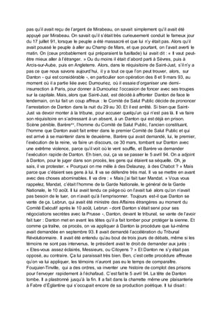 pas qu’il avait reçu de l’argent de Mirabeau, on savait simplement qu’il avait été
appuyé par Mirabeau. On savait qu’il s’était très curieusement conduit le fameux jour
du 17 juillet 91, lorsque le peuple a été massacré et que lui n’y était pas. Alors qu’il
avait poussé le peuple à aller au Champ de Mars, et que pourtant, on l’avait averti le
matin. On (ceux probablement qui préparaient la fusillade) lui avait dit : « Il vaut peut-
être mieux aller à l’étranger. » Ou du moins il était d’abord parti à Sèvres, puis à
Arcis-sur-Aube, puis en Angleterre. Alors, dans le réquisitoire de Saint-Just, s’il n’y a
pas ce que nous savons aujourd’hui, il y a tout ce que l’on peut trouver, alors, sur
Danton - qui est considérable -, en particulier son opération des 8 et 9 mars 93, au
moment où il a partie liée avec Dumouriez, où il essaie d’organiser une demi-
insurrection à Paris, pour donner à Dumouriez l’occasion de foncer avec ses troupes
sur la capitale. Mais, alors que Saint-Just, est décidé à affronter Danton de face le
lendemain, on lui fait un coup affreux : le Comité de Salut Public décide de prononcer
l’arrestation de Danton dans la nuit du 29 au 30. Et il est arrêté. Si bien que Saint-
Just va devoir monter à la tribune, pour accuser quelqu’un qui n’est pas là. Il va faire
son réquisitoire en s’adressant à un absent, à un Danton qui est déjà en prison.
Scène pénible. Barèrexv, l’homme du Comité de Salut Public, l’ancien constituant,
l’homme que Danton avait fait entrer dans le premier Comité de Salut Public et qui
est arrivé à se maintenir dans le deuxième, Barère qui avait demandé, lui, le premier,
l’exécution de la reine, va faire un discours, ce 30 mars, tombant sur Danton avec
une extrême violence, parce qu’il voit où le vent souffle, et Barère va demander
l’exécution rapide de Danton. Eh bien, oui, ça va se passer le 5 avril 94. On a adjoint
à Danton, pour le juger dans son procès, les gens qui étaient sa séquelle. Oh, je
sais, il va protester. « Pourquoi on me mêle à des Delaunay, à des Chabot ? » Mais
parce que c’étaient ses gens à lui. Il va se défendre très mal. Il va se mettre en avant
avec des choses abominables. Il va dire : « Mais j’ai fait tuer Mandat. » Vous vous
rappelez, Mandat, c’était l’homme de la Garde Nationale, le général de la Garde
Nationale, le 10 août. Il lui avait tendu ce piège où on l’avait tué alors qu’on n’avait
pas besoin de le tuer, on n’avait qu’à l’emprisonner. Toujours est-il que Danton se
vante de ça. Lebrun, qui avait été ministre des Affaires étrangères au moment du
Comité Exécutif après le 10 août, Lebrun - dont Danton s’était servi pour ses
négociations secrètes avec la Prusse -, Danton, devant le tribunal, se vante de l’avoir
fait tuer : Danton met en avant les têtes qu’il a fait tomber pour protéger la sienne. Et
comme ça traîne, ce procès, on va appliquer à Danton la procédure que lui-même
avait demandée en septembre 93. Il avait demandé l’accélération du Tribunal
Révolutionnaire. Il avait été entendu qu’au bout de trois jours de débats, même si les
témoins ne sont pas intervenus, le président avait le droit de demander aux jurés :
« Etes-vous assez éclairés, Messieurs, ou Citoyens ? » Et Danton ne s’y était pas
opposé, au contraire. Ça lui paraissait très bien. Ben, c’est cette procédure affreuse
qu’on va lui appliquer, les témoins n’auront pas eu le temps de comparaître.
Fouquier-Tinville, qui a des ordres, va inventer une histoire de complot des prisons
pour l’envoyer rapidement à l’échafaud. C’est fait le 5 avril 94. La tête de Danton
tombe. Il a plastronné jusqu’à la fin. Il a fait dans la charrette même une plaisanterie
à Fabre d’Églantine qui s’occupait encore de sa production poétique. Il lui disait :
 