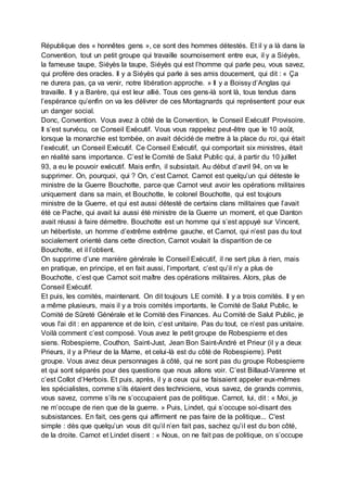 République des « honnêtes gens », ce sont des hommes détestés. Et il y a là dans la
Convention, tout un petit groupe qui travaille sournoisement entre eux, il y a Siéyès,
la fameuse taupe, Siéyès la taupe, Siéyès qui est l’homme qui parle peu, vous savez,
qui profère des oracles. Il y a Siéyès qui parle à ses amis doucement, qui dit : « Ça
ne durera pas, ça va venir, notre libération approche. » Il y a Boissy d’Anglas qui
travaille. Il y a Barère, qui est leur allié. Tous ces gens-là sont là, tous tendus dans
l’espérance qu’enfin on va les délivrer de ces Montagnards qui représentent pour eux
un danger social.
Donc, Convention. Vous avez à côté de la Convention, le Conseil Exécutif Provisoire.
Il s’est survécu, ce Conseil Exécutif. Vous vous rappelez peut-être que le 10 août,
lorsque la monarchie est tombée, on avait décidé de mettre à la place du roi, qui était
l’exécutif, un Conseil Exécutif. Ce Conseil Exécutif, qui comportait six ministres, était
en réalité sans importance. C’est le Comité de Salut Public qui, à partir du 10 juillet
93, a eu le pouvoir exécutif. Mais enfin, il subsistait. Au début d’avril 94, on va le
supprimer. On, pourquoi, qui ? On, c’est Carnot. Carnot est quelqu’un qui déteste le
ministre de la Guerre Bouchotte, parce que Carnot veut avoir les opérations militaires
uniquement dans sa main, et Bouchotte, le colonel Bouchotte, qui est toujours
ministre de la Guerre, et qui est aussi détesté de certains clans militaires que l’avait
été ce Pache, qui avait lui aussi été ministre de la Guerre un moment, et que Danton
avait réussi à faire démettre. Bouchotte est un homme qui s’est appuyé sur Vincent,
un hébertiste, un homme d’extrême extrême gauche, et Carnot, qui n’est pas du tout
socialement orienté dans cette direction, Carnot voulait la disparition de ce
Bouchotte, et il l’obtient.
On supprime d’une manière générale le Conseil Exécutif, il ne sert plus à rien, mais
en pratique, en principe, et en fait aussi, l’important, c’est qu’il n’y a plus de
Bouchotte, c’est que Carnot soit maître des opérations militaires. Alors, plus de
Conseil Exécutif.
Et puis, les comités, maintenant. On dit toujours LE comité. Il y a trois comités. Il y en
a même plusieurs, mais il y a trois comités importants, le Comité de Salut Public, le
Comité de Sûreté Générale et le Comité des Finances. Au Comité de Salut Public, je
vous l'ai dit : en apparence et de loin, c’est unitaire. Pas du tout, ce n’est pas unitaire.
Voilà comment c’est composé. Vous avez le petit groupe de Robespierre et des
siens. Robespierre, Couthon, Saint-Just, Jean Bon Saint-André et Prieur (il y a deux
Prieurs, il y a Prieur de la Marne, et celui-là est du côté de Robespierre). Petit
groupe. Vous avez deux personnages à côté, qui ne sont pas du groupe Robespierre
et qui sont séparés pour des questions que nous allons voir. C’est Billaud-Varenne et
c’est Collot d’Herbois. Et puis, après, il y a ceux qui se faisaient appeler eux-mêmes
les spécialistes, comme s’ils étaient des techniciens, vous savez, de grands commis,
vous savez, comme s’ils ne s’occupaient pas de politique. Carnot, lui, dit : « Moi, je
ne m’occupe de rien que de la guerre. » Puis, Lindet, qui s’occupe soi-disant des
subsistances. En fait, ces gens qui affirment ne pas faire de la politique... C'est
simple : dès que quelqu’un vous dit qu’il n’en fait pas, sachez qu’il est du bon côté,
de la droite. Carnot et Lindet disent : « Nous, on ne fait pas de politique, on s’occupe
 
