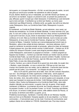 de la guerre, on s’occupe d’économie. » En fait, ce sont des gens du centre, ce sont
des gens qui sont là pour surveiller les opérations du côté du peuple.
Et puis, Barère. Barère qui est un inclassable, qui avait été introduit par Danton, qui
est arrivé à se maintenir, toujours en prenant le vent, en prenant les positions les
plus affreuses quand il croyait que c’était nécessaire. C’est Barère qui avait demandé
que la reine soit tuée. C’est Barère qui va faire tuer Danton, au moins aussi
violemment que Billaud-Varenne, et Barère est là, qui guette, tout prêt à se retourner
contre Robespierre. Donc, au Comité de Salut Public, Robespierre n’a pas la
majorité.
Et maintenant, au Comité de Sûreté Générale, qui est autonome, vous savez, qui
décide des arrestations. Au Comité de Sûreté Générale, il a deux hommes à lui, pas
plus. Il a son ami Le Bas, qui est un homme très bien. Nous verrons la prochaine fois
à quel point il est bien, et puis, David, le dessinateur David à qui Robespierre fait
confiance et il a tort. Mais au Comité de Sûreté Générale, tout le monde est contre
Robespierre, et vous avez le Comité des Finances, dirigé par qui ? Par Cambon,
Cambon le filateur, l’industriel, Cambon qui s’est prodigieusement enrichi dans la
Révolution, grâce à des achats de biens nationaux - ces biens nationaux dont il
payait en numéraire la première annuité et qu'ensuite, grâce à la chute de l’assignat,
il payait presque rien, pour être arrondi comme il s’était arrondi -, Cambon qui, le 29
octobre 92, lorsque le Girondin Louvet avait dirigé la première attaque furieuse
contre Robespierre, avait brandi un poignard en s'écriant : « Voilà le poignard qui
frappera tout dictateur », Cambon qui avait été introduit par Danton dans le premier
Comité de Salut Public, qui avait été exclu du second comité le 18 juillet, Cambon est
là, qui reste dans ce Comité des Finances, aigri de n’être plus dans le Comité de
Salut Public, et avec des idées personnelles.
C’est lui, Cambon, qui a créé le 24 août 93, le grand livre de la dette. Ça voulait dire :
« Rentiers, soyez tranquilles, on vous a promis dès 1789 que ça irait, que vous
n’auriez rien à perdre pour vos rentes, que la collectivité - c’est-à-dire aussi bien les
passifs que les autres, à ce moment-là - se chargera de payer vos rentes. »
Alors, le 24 août 93, grand livre de la dette. Avec une très curieuse disposition,
que voici : les arrérages de rentes supérieures à mille luvres, seront payés en
numéraire. Par conséquent, les riches seront avantagés. Et au-dessous de mille
livres, les rentes, donc, des petits rentiers, ne seront payées qu’en assignats, et vous
savez que l’assignat ne cesse pas de tomber. Voilà l’étrange politique que poursuit
Cambon. Alors, l’action de Robespierre et du Comité de Salut Public, dans cette
situation infernale qui est la sienne. La guerre, bien sûr, la guerre. Il faut repartir
maintenant à l’offensive. Le printemps est arrivé, les Français attaquent. Le 26 avril,
ils prennent Courtrai. Le 28, ils prennent Furnes. Le 18 mai, Tourcoing sera libérée,
et le 26 juin, on arrivera à cette grande victoire, cette célèbre victoire de Fleurus, et
de nouveau le territoire sera libéré. La guerre, ça va.
Problèmes économiques, maintenant. C’est très drôle de voir Monsieur Gaxotte,
dans son livre sur la Révolution française appeler un de ses chapitres « La Terreur
communiste ». C’est vraiment jouer sur les mots ! Comme si le communisme avait
quelque chance de se réaliser en 1793-94. Absolument pas. Pour deux raisons.
 