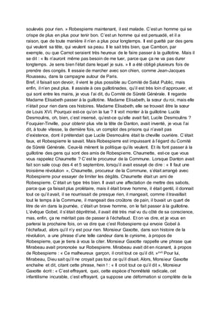 soulevés pour rien. » Robespierre maintenant, il est malade. C’est un homme qui se
crispe de plus en plus pour tenir bon. C’est un homme qui est persuadé, et il a
raison, que de toute manière il n’en a plus pour longtemps. Il est guetté par des gens
qui veulent sa tête, qui veulent sa peau. Il le sait très bien, que Cambon, par
exemple, ou que Carnot seraient très heureux de le faire passer à la guillotine. Mais il
se dit : « Ils n’auront même pas besoin de me tuer, parce que ça ne va pas durer
longtemps. Je sens bien l’état dans lequel je suis. » Il a été obligé plusieurs fois de
prendre des congés. Il essaie de marcher avec son chien, comme Jean-Jacques
Rousseau, dans la campagne autour de Paris.
Bref, il faisait son devoir, il vient le plus possible au Comité de Salut Public, mais
enfin, il n’en peut plus. Il assiste à ces guillotinades, qu’il est très loin d’approuver, et
qui sont entre les mains, je vous l’ai dit, du Comité de Sûreté Générale. Il regarde
Madame Elisabeth passer à la guillotine. Madame Elisabeth, la sœur du roi, mais elle
n’était pour rien dans ces histoires. Madame Elisabeth, elle se trouvait être la sœur
de Louis XVI. Pourquoi est-ce qu’on la tue ? Il voit monter à la guillotine Lucile
Desmoulins, oh, bien, c’est insensé, qu’est-ce qu’elle avait fait, Lucile Desmoulins ?
Fouquier-Tinville, pour obtenir plus vite la tête de Danton, avait inventé, je vous l’ai
dit, à toute vitesse, la dernière fois, un complot des prisons qui n’avait pas
d’existence, dont il prétendait que Lucile Desmoulins était la cheville ouvrière. C’était
faux, et Robespierre le savait. Mais Robespierre est impuissant à l’égard du Comité
de Sûreté Générale. Ceux-là mènent la politique qu’ils veulent. Et ils font passer à la
guillotine des gens qui sont des amis de Robespierre. Chaumette, est-ce que vous
vous rappelez Chaumette ? C’est le procureur de la Commune. Lorsque Danton avait
fait son sale coup des 4 et 5 septembre, lorsqu’il avait essayé de dire : « Il faut une
troisième révolution », Chaumette, procureur de la Commune, s’était arrangé avec
Robespierre pour essayer de limiter les dégâts. Chaumette était un ami de
Robespierre. C’était un type très bien. Il avait une affectation de mettre des sabots,
parce que ça faisait plus prolétaire, mais il était brave homme, il était gentil, il donnait
tout ce qu’il avait, il se nourrissait de presque rien, il mangeait, comme il travaillait
tout le temps à la Commune, il mangeait des croûtons de pain, il buvait un quart de
litre de vin dans la journée, c’était un brave homme, on le fait passer à la guillotine.
L’évêque Gobel, il s’était déprêtrisé, il avait été très mal vu du côté de sa conscience,
mas, enfin, ça ne méritait pas de passer à l’échafaud. Et on va dire, et je vous en
parlerai la prochaine fois, on va dire que c’est Robespierre qui envoie Gobel à
l’échafaud, alors qu’il n’y est pour rien. Monsieur Gaxotte, dans son histoire de la
révolution, a une phrase d’une telle candeur dans le cynisme, à propos de
Robespierre, que je tiens à vous la citer. Monsieur Gaxotte rappelle une phrase que
Mirabeau avait prononcée sur Robespierre. Mirabeau avait dit en ricanant, à propos
de Robespierre : « Ce malheureux garçon, il croit tout ce qu’il dit. »xvii Pour lui,
Mirabeau, Dieu sait qu’il ne croyait pas tout ce qu’il disait. Alors, Monsieur Gaxotte
enchaîne et dit, citant cette phrase, hein ! : « Il croit tout ce qu’il dit », Monsieur
Gaxotte écrit : « C’est effrayant, quoi, cette espèce d’honnêteté radicale, cet
infantilisme incurable, c’est effrayant, ça suppose une déformation si complète de la
 