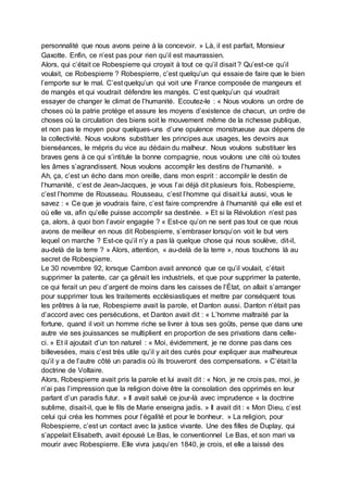 personnalité que nous avons peine à la concevoir. » Là, il est parfait, Monsieur
Gaxotte. Enfin, ce n’est pas pour rien qu’il est maurrassien.
Alors, qui c’était ce Robespierre qui croyait à tout ce qu’il disait ? Qu’est-ce qu’il
voulait, ce Robespierre ? Robespierre, c’est quelqu’un qui essaie de faire que le bien
l’emporte sur le mal. C’est quelqu’un qui voit une France composée de mangeurs et
de mangés et qui voudrait défendre les mangés. C’est quelqu’un qui voudrait
essayer de changer le climat de l’humanité. Ecoutez-le : « Nous voulons un ordre de
choses où la patrie protège et assure les moyens d’existence de chacun, un ordre de
choses où la circulation des biens soit le mouvement même de la richesse publique,
et non pas le moyen pour quelques-uns d’une opulence monstrueuse aux dépens de
la collectivité. Nous voulons substituer les principes aux usages, les devoirs aux
bienséances, le mépris du vice au dédain du malheur. Nous voulons substituer les
braves gens à ce qui s’intitule la bonne compagnie, nous voulons une cité où toutes
les âmes s’agrandissent. Nous voulons accomplir les destins de l’humanité. »
Ah, ça, c’est un écho dans mon oreille, dans mon esprit : accomplir le destin de
l’humanité, c’est de Jean-Jacques, je vous l’ai déjà dit plusieurs fois, Robespierre,
c’est l’homme de Rousseau. Rousseau, c’est l’homme qui disait lui aussi, vous le
savez : « Ce que je voudrais faire, c’est faire comprendre à l’humanité qui elle est et
où elle va, afin qu’elle puisse accomplir sa destinée. » Et si la Révolution n’est pas
ça, alors, à quoi bon l’avoir engagée ? « Est-ce qu’on ne sent pas tout ce que nous
avons de meilleur en nous dit Robespierre, s’embraser lorsqu’on voit le but vers
lequel on marche ? Est-ce qu’il n’y a pas là quelque chose qui nous soulève, dit-il,
au-delà de la terre ? » Alors, attention, « au-delà de la terre », nous touchons là au
secret de Robespierre.
Le 30 novembre 92, lorsque Cambon avait annoncé que ce qu’il voulait, c’était
supprimer la patente, car ça gênait les industriels, et que pour supprimer la patente,
ce qui ferait un peu d’argent de moins dans les caisses de l’État, on allait s’arranger
pour supprimer tous les traitements ecclésiastiques et mettre par conséquent tous
les prêtres à la rue, Robespierre avait la parole, et Danton aussi. Danton n’était pas
d’accord avec ces persécutions, et Danton avait dit : « L’homme maltraité par la
fortune, quand il voit un homme riche se livrer à tous ses goûts, pense que dans une
autre vie ses jouissances se multiplient en proportion de ses privations dans celle-
ci. » Et il ajoutait d’un ton naturel : « Moi, évidemment, je ne donne pas dans ces
billevesées, mais c’est très utile qu’il y ait des curés pour expliquer aux malheureux
qu’il y a de l’autre côté un paradis où ils trouveront des compensations. » C’était la
doctrine de Voltaire.
Alors, Robespierre avait pris la parole et lui avait dit : « Non, je ne crois pas, moi, je
n’ai pas l’impression que la religion doive être la consolation des opprimés en leur
parlant d’un paradis futur. » Il avait salué ce jour-là avec imprudence « la doctrine
sublime, disait-il, que le fils de Marie enseigna jadis. » Il avait dit : « Mon Dieu, c’est
celui qui créa les hommes pour l’égalité et pour le bonheur. » La religion, pour
Robespierre, c’est un contact avec la justice vivante. Une des filles de Duplay, qui
s’appelait Elisabeth, avait épousé Le Bas, le conventionnel Le Bas, et son mari va
mourir avec Robespierre. Elle vivra jusqu’en 1840, je crois, et elle a laissé des
 