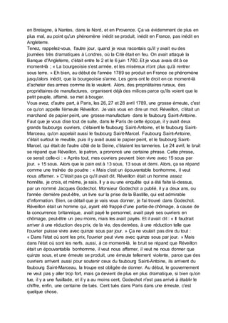 en Bretagne, à Nantes, dans le Nord, et en Provence. Ça va évidemment de plus en
plus mal, au point qu'un phénomène inédit se produit, inédit en France, pas inédit en
Angleterre.
Tenez, rappelez-vous, l'autre jour, quand je vous racontais qu'il y avait eu des
journées très dramatiques à Londres, où la Cité était en feu. On avait attaqué la
Banque d'Angleterre, c'était entre le 2 et le 6 juin 1780. Et je vous avais dit à ce
moment-là ; « La bourgeoisie s'est armée, et les miséreux n'ont plus qu'à rentrer
sous terre. » Eh bien, au début de l'année 1789 se produit en France ce phénomène
jusqu'alors inédit, que la bourgeoisie s'arme. Les gens ont le droit en ce moment-là
d'acheter des armes comme ils le veulent. Alors, des propriétaires ruraux, des
propriétaires de manufactures, organisent déjà des milices parce qu'ils voient que le
petit peuple, affamé, se met à bouger.
Vous avez, d'autre part, à Paris, les 26, 27 et 28 avril 1789, une grosse émeute, c'est
ce qu'on appelle l'émeute Réveillon. Je vais vous en dire un mot. Réveillon, c'était un
marchand de papier peint, une grosse manufacture dans le faubourg Saint-Antoine.
Faut que je vous dise tout de suite, dans le Paris de cette époque, il y avait deux
grands faubourgs ouvriers, c'étaient le faubourg Saint-Antoine, et le faubourg Saint-
Marceau, qu'on appelait aussi le faubourg Saint-Marcel. Faubourg Saint-Antoine,
c'était surtout le meuble, puis il y avait aussi le papier peint, et le faubourg Saint-
Marcel, qui était de l'autre côté de la Seine, c'étaient les tanneries. Le 24 avril, le bruit
se répand que Réveillon, le patron, a prononcé une certaine phrase. Cette phrase,
ce serait celle-ci : « Après tout, mes ouvriers peuvent bien vivre avec 15 sous par
jour. » 15 sous. Alors que le pain est à 13 sous, 13 sous et demi. Alors, ça se répand
comme une traînée de poudre : « Mais c'est un épouvantable bonhomme, il veut
nous affamer. » C'était pas ça qu'il avait dit. Réveillon était un homme assez
honnête, je crois, et même, je sais. Il y a eu une enquête qui a été faite là-dessus,
par un nommé Jacques Godechot. Monsieur Godechot a publié, il y a deux ans, ou
l'année dernière peut-être, un livre sur la prise de la Bastille, qui est admirable
d'information. Bien, ce détail que je vais vous donner, je l'ai trouvé dans Godechot.
Réveillon était un homme qui, ayant été frappé d'une partie de chômage, à cause de
la concurrence britannique, avait payé le personnel, avait payé ses ouvriers en
chômage, peut-être un peu moins, mais les avait payés. Et il avait dit : « Il faudrait
arriver à une réduction des prix, de la vie, des denrées, à une réduction telle que
l'ouvrier puisse vivre avec quinze sous par jour. » Ça ne voulait pas dire du tout :
« Dans l'état où sont les prix, l'ouvrier peut vivre avec quinze sous par jour. » Mais
dans l'état où sont les nerfs, aussi, à ce moment-là, le bruit se répand que Réveillon
était un épouvantable bonhomme, il veut nous affamer, il veut ne nous donner que
quinze sous, et une émeute se produit, une émeute tellement violente, parce que des
ouvriers arrivent aussi pour soutenir ceux du faubourg Saint-Antoine, ils arrivent du
faubourg Saint-Marceau, la troupe est obligée de donner. Au début, le gouvernement
ne veut pas y aller trop fort, mais ça devient de plus en plus dramatique, si bien qu'on
tue, il y a une fusillade, et il y a au moins cent, Godechot n'est pas arrivé à établir le
chiffre, enfin, une centaine de tués. Cent tués dans Paris dans une émeute, c'est
quelque chose.
 