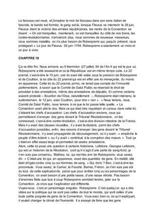 Le faisceau est noué, et j'emploie le mot de faisceau dans son sens italien de
fasciste, la bande est formée, le gang est là, lorsque Fleurus va intervenir le 26 juin,
Fleurus étant la victoire des armées républicaines, les nantis de la Convention se
disent : « On est tranquilles, maintenant, on est tranquilles du côté de nos biens, les
contre-révolutionnaires n'arriveront plus, nous sommes de nouveaux messieurs,
nous sommes installés, on n'a plus besoin de Robespierre qui, jusqu'à présent, nous
protégeait ». Le jour de Fleurus, 26 juin 1794, Robespierre a exactement un mois et
un jour à vivre.
CHAPITRE 18
Ça va être fini. Nous arrivons au 9 thermidor (27 juillet) 94 de l’An II qui est le jour où
Robespierre a été assassiné et où la République est en même temps cuite. Le 22
prairial, c’est-à-dire le 10 juin, une loi avait été votée sous la pression de Robespierre
et de Couthon, la loi dite du 22 prairial qui est en effet une loi menaçante, du moins
en apparence. Cette loi du 22 prairial, primo, ne tenait pas compte de l’immunité
parlementaire, à savoir que le Comité de Salut Public se réservait le droit de
procéder à des arrestations, même des arrestations de députés. Et comme certains
avaient protesté – Bourdon de l’Oise, naturellement –, Robespierre était intervenu le
surlendemain, le 12 juin, avec Couthon, pour dire « non » : « Nous tenons, nous,
Comité de Salut Public, nous tenons à ce que la loi passe telle quelle. » La
Convention avait plié le dos. Mais ce qui était très inquiétant et curieux dans cette loi,
c’étaient les chefs d’accusation. Les chefs d’accusation anciens, ceux qui
permettaient d’envoyer des gens devant le Tribunal Révolutionnaire, on les
connaissait, c’est-à-dire contre-révolution, c’est-à-dire division intestine de la France.
Mais il y avait des clauses nouvelles, il y avait là-dedans, parmi les chefs
d’accusation possibles, enfin, des raisons d’envoyer des gens devant le Tribunal
Révolutionnaire, il y avait propagande de découragement, où il y avait : « empêche le
peuple d’être éclairé », ou il y avait « contribué à la corruption des mœurs ». Tout ça
c’était en effet assez large et permettait de vastes arrestations.
Alors, cette loi pose une question à certains historiens. Lefebvre, Georges Lefebvre,
qui est un historien de la Révolution, croit qu’il s’agit d’une perte de sang-froid, je
n’en suis pas convaincu. Mathiez, lui, qui est très ami de Robespierre, vous savez,
dit : « C’était une loi qui, en apparence, visait des quantités de gens. En réalité, elle
était dirigée contre cinq ou six hommes de sang. » Qui donc ? Ben, c’est-à-dire les
proconsuls. Vous savez, le Carrier, le Fouché, Barras, Fréron. Je n’en suis pas sûr
du tout, de cette explication-là, parce que pour arrêter cinq ou six personnages de la
Convention, on avait besoin d’une petite nasse, d’une nasse étroite. Pas besoin
d’énormes filets que tout à coup Robespierre semblait tendre, jeter sur la
Convention. Je crois que l’explication est différente.
Voyez-vous, c’est un personnage singulier, Robespierre. C’est quelqu’un qui a des
idées sur la politique qui ne sont pas celles de tout le monde, qui sont celles d’une
toute petite poignée de gens de la Convention. Vous avez bien vu ce qu’il expliquait,
il voulait changer le climat de l’humanité. Il a essayé de faire que les gens
 