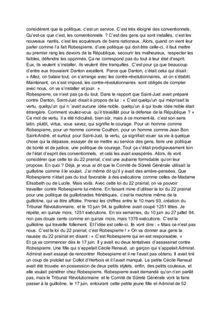 considèrent que la politique, c’est un service. C’est très éloigné des conventionnels.
Qu’est-ce que c’est, les conventionnels ? C’est des gens qui sont installés, c’est les
nouveaux nantis, c’est les acquéreurs de biens nationaux. Alors, quand on vient leur
parler comme l’a fait Robespierre, d’une politique qui doit être celle-ci, il faut mettre
au premier rang les devoirs de la République, secourir les malheureux, respecter les
faibles, défendre les opprimés. Ça ne correspond pas du tout à leur état d’esprit.
Eux, ils veulent s’installer, ils veulent être tranquilles. C’est pour ça que beaucoup
d’entre eux trouvaient Danton excellent. Parce que Danton, c’était celui qui disait :
« Allez, on balaie tout, on s’arrange avec les contre-révolutionnaires, et on s’établit.
Maintenant, on s’est imposé, les contre-révolutionnaires sont obligés de compter
avec nous, on va s’installer et jouir. »
Robespierre, ce n’est pas ça du tout. Dans le rapport que Saint-Just avait préparé
contre Danton, Saint-Just disait à propos de lui : « C’est quelqu’un qui méprisait la
vertu, quelqu’un qui n ’avait aucune idée noble, quelqu’un à qui toute idée noble était
étrangère. Comment voulez-vous qu’il travaillât pour la défense de la République ? »
Ce mot de vertu, il a été ridiculisé, bien sûr, mais à ce moment-là, c’est son sens
latin, plutôt, virtus, vous savez, qui signifie le courage. Pour un homme comme
Robespierre, pour un homme comme Couthon, pour un homme comme Jean Bon
Saint-André, et surtout pour Saint-Just, la vertu, ça signifiait vouer sa vie à quelque
chose qui la dépasse, essayer de se mettre au service des gens, faire une politique
de bonté et de justice, une politique de courage. Tout ça c’était prodigieusement loin
de l’état d’esprit des conventionnels, et cela les avait exaspérés. Alors, ils vont
considérer que cette loi du 22 prairial, c’est une aubaine formidable qu’on leur
propose. En quoi ? Déjà, je vous ai dit que le Comité de Sûreté Générale utilisait la
guillotine comme il le voulait. J’ai même dit qu’il y avait des arrière-pensées. Que
Robespierre n’était pas du tout favorable à des exécutions comme celles de Madame
Elisabeth ou de Lucile. Mais voilà. Avec cette loi du 22 prairial, on va pouvoir
travailler contre Robespierre lui-même. En faisant mine d’utiliser la loi du 22 prairial
pour une politique de guillotinades frénétiques, c’est la machine même de la
guillotine, qui va être affolée. Prenez les chiffres entre le 10 mars 93, création du
Tribunal Révolutionnaire, et le 10 juin 94, la guillotine avait coupé 1251 têtes. Je
répète, en quinze mois, 1251 exécutions. En six semaines, du 10 juin au 27 juillet 94,
non pas douze cents comme en quinze mois, mais 1376 exécutions. C’est la
guillotine qui travaille follement. Et l’idée est celle-ci. Ils vont dire : « Mais ce n’est pas
nous. C’est la loi du 22 prairial, c’est Robespierre ! » On va donner aux gens la
nausée du 22 prairial en disant : « C’est Robespierre qui en est responsable. »
Et ça va commencer dès le 17 juin. Il y avait eu deux tentatives d’assassinat contre
Robespierre. Une fille qui s’appelait Cécile Renaud, un garçon qui s’appelait Admirat.
Admirat avait essayé de rencontrer Robespierre et il ne l’avait pas obtenu. Il avait tiré
un coup de pistolet sur Collot d’Herbois et il l’avait manqué. Le petite Cécile Renaud
avait été trouvée en possession de deux petits stylets, enfin, des petits couteaux, et
elle voulait pénétrer chez Robespierre. Robespierre avait demandé qu’on n’en parlât
pas, mais le Tribunal Révolutionnaire et le Comité de Sûreté Générale vont la faire
passer à la guillotine, le 17 juin, entourant cette petite jeune fille et Admirat de 52
 