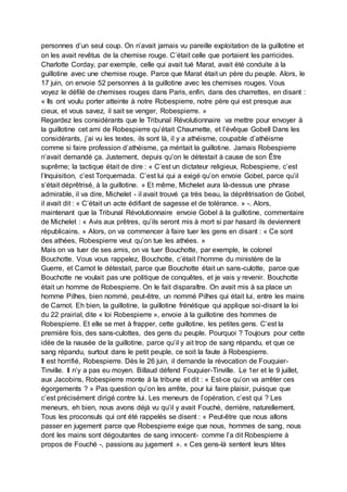 personnes d’un seul coup. On n’avait jamais vu pareille exploitation de la guillotine et
on les avait revêtus de la chemise rouge. C’était celle que portaient les parricides.
Charlotte Corday, par exemple, celle qui avait tué Marat, avait été conduite à la
guillotine avec une chemise rouge. Parce que Marat était un père du peuple. Alors, le
17 juin, on envoie 52 personnes à la guillotine avec les chemises rouges. Vous
voyez le défilé de chemises rouges dans Paris, enfin, dans des charrettes, en disant :
« Ils ont voulu porter atteinte à notre Robespierre, notre père qui est presque aux
cieux, et vous savez, il sait se venger, Robespierre. »
Regardez les considérants que le Tribunal Révolutionnaire va mettre pour envoyer à
la guillotine cet ami de Robespierre qu’était Chaumette, et l’évêque Gobell Dans les
considérants, j’ai vu les textes, ils sont là, il y a athéisme, coupable d’athéisme
comme si faire profession d’athéisme, ça méritait la guillotine. Jamais Robespierre
n’avait demandé ça. Justement, depuis qu’on le détestait à cause de son Être
suprême; la tactique était de dire : « C’est un dictateur religieux, Robespierre, c’est
l’Inquisition, c’est Torquemada. C’est lui qui a exigé qu’on envoie Gobel, parce qu’il
s’était déprêtrisé, à la guillotine. » Et même, Michelet aura là-dessus une phrase
admirable, il va dire, Michelet - il avait trouvé ça très beau, la déprêtrisation de Gobel,
il avait dit : « C’était un acte édifiant de sagesse et de tolérance. » -. Alors,
maintenant que la Tribunal Révolutionnaire envoie Gobel à la guillotine, commentaire
de Michelet : « Avis aux prêtres, qu’ils seront mis à mort si par hasard ils deviennent
républicains. » Alors, on va commencer à faire tuer les gens en disant : « Ce sont
des athées, Robespierre veut qu’on tue les athées. »
Mais on va tuer de ses amis, on va tuer Bouchotte, par exemple, le colonel
Bouchotte. Vous vous rappelez, Bouchotte, c’était l’homme du ministère de la
Guerre, et Carnot le détestait, parce que Bouchotte était un sans-culotte, parce que
Bouchotte ne voulait pas une politique de conquêtes, et je vais y revenir. Bouchotte
était un homme de Robespierre. On le fait disparaître. On avait mis à sa place un
homme Pilhes, bien nommé, peut-être, un nommé Pilhes qui était lui, entre les mains
de Carnot. Eh bien, la guillotine, la guillotine frénétique qui applique soi-disant la loi
du 22 prairial, dite « loi Robespierre », envoie à la guillotine des hommes de
Robespierre. Et elle se met à frapper, cette guillotine, les petites gens. C’est la
première fois, des sans-culottes, des gens du peuple. Pourquoi ? Toujours pour cette
idée de la nausée de la guillotine, parce qu’il y ait trop de sang répandu, et que ce
sang répandu, surtout dans le petit peuple, ce soit la faute à Robespierre.
Il est horrifié, Robespierre. Dès le 26 juin, il demande la révocation de Fouquier-
Tinville. Il n’y a pas eu moyen. Billaud défend Fouquier-Tinville. Le 1er et le 9 juillet,
aux Jacobins, Robespierre monte à la tribune et dit : « Est-ce qu’on va arrêter ces
égorgements ? » Pas question qu’on les arrête, pour lui faire plaisir, puisque que
c’est précisément dirigé contre lui. Les meneurs de l’opération, c’est qui ? Les
meneurs, eh bien, nous avons déjà vu qu’il y avait Fouché, derrière, naturellement.
Tous les proconsuls qui ont été rappelés se disent : « Peut-être que nous allons
passer en jugement parce que Robespierre exige que nous, hommes de sang, nous
dont les mains sont dégoutantes de sang innocent- comme l’a dit Robespierre à
propos de Fouché -, passions au jugement ». « Ces gens-là sentent leurs têtes
 