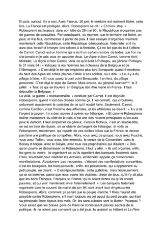 Et puis, surtout, il y a ceci. Avec Fleurus, 26 juin, le territoire est vraiment libéré, cette
fois. La France est protégée. Alors, Robespierre se dit : « Eh bien, stop. »
Robespierre est toujours dans son idée du 29 mai 90 : la République n’organise pas
de guerres de conquêtes. Par conséquent, du moment que le territoire est libéré, on
peut, et il le faut, commencer à parler de paix. Il faut essayer d’organiser vraiment
maintenant cette République, cette République démocratique, fraternelle et il n’y
aura plus besoin d’envoyer des soldats à la frontière. Ça ne fait pas du tout l’affaire
de Carnot. Carnot est un homme qui a écrit un certain nombre de textes que l’on ne
cite jamais et je vais vous en apporter deux. Le digne et bon Carnot, comme écrit
Michelet. Le digne et bon Carnot, voilà ce qu’il écrit à Pichegru, au général Pichegru,
le 31 mars 94 : « Indiquez à vos hommes les richesses de la Belgique et de
l’Allemagne. » C’est déjà le ton qu’emploiera plus tard Bonaparte quand il montrera
du haut des Alpes les riches plaines d’Italie à ses soldats, où il dira : « Là, il y a du
pillage à faire. » Et vous savez à quel point Bonaparte, il en fera, du pillage
personnel. C’est déjà le style de Carnot. Mais encore, au général Jourdanxxii, le 3
juillet : « Tout ce qui se trouvera en Belgique doit être mené en France. Il faut
dépouiller la Belgique. »
La voilà, la guerre « révolutionnaire » conduite par Carnot. Il est dégoûté,
Robespierre, quand il voit des choses comme ça. Il les connaît, ces circulaires,
ordonnant exactement le contraire de ce qu’il voulait faire. Seulement, Carnot,
comme Cambon, c’est l’homme des affairistes, et les affairistes se disent : « Il y a de
l’argent à gagner, il y a des rapines à opérer sur l’étranger. » Et comme Robespierre
incline maintenant du côté de la paix, c’est une des raisons principales qu’on aura
pour le démolir. Il faut empêcher ce gêneur, c’est un fâcheux, c’est un trouble-fête,
on est en train de réussir, on va obtenir de l’argent de l’étranger, et voilà ce
Robespierre, maintenant, qui reparle de ces vieilles idées que la France ne devrait
pas faire une politique de conquêtes. Alors, vous avez ce groupe, vous avez Fouché,
vous avez Tallien, vous avez, bien entendu, le centre de la Convention, avec le
Boissy d’Anglas, avec le Siéyès, avec tous ces propriétaires qui disaient : « Dès
qu’on pourra se débarrasser de Robespierre, il faut y aller. » Ils ont organisé, enfin,
les gens du ventre, ils organisent ce qu’ils appellent des banquets fraternels dans
Paris, soi-disant pour célébrer les victoires, et Michelet appelle ça d’innocentes
manifestations. Absolument pas innocentes, c’étaient des manifestations concertées,
c’est les bourgeois, les bien-pensants, enfin, les possédants, qui s’approchent du
petit peuple, en disant : « C’est épouvantable, cette guillotine, mais heureusement,
ça va se terminer, parce que nous avons les victoires. Union de tous, qu’il n’y ait plus
que les bons Français, Français de France, qu’ils soient riches ou qu’ils soient
pauvres, et qui vont maintenant vivre fraternellement ». Les banquets fraternels
organisés dans le courant de mai et de juin 94, sont avant tout dirigés contre
Robespierre. Alors, comment ça se fait que le peuple marche ? Rien n’aurait été
possible contre Robespierre, s’il avait toujours eu cet appui du petit peuple, qui était
sa principale force depuis des mois. Or, les sans-culottes vont le lâcher. Pourquoi ?
Vous savez que les braves gens de Paris ne connaissent pas les secrets de la
politique. Ils ne voient pas comment ça a été joué. Ils avaient vu Hébert et Le Père
 