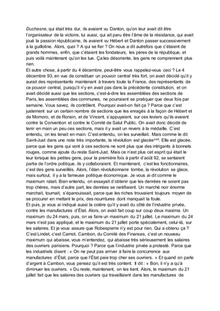 Duchesne, qui était très dur, ils avaient vu Danton, qu’on leur avait dit être
l’organisateur de la victoire, lui aussi, qui ait paru être l’âme de la résistance, qui avait
joué la passion républicaine, ils avaient vu Hébert et Danton passer successivement
à la guillotine. Alors, quoi ? A qui se fier ? On nous a dit autrefois que c’étaient de
grands hommes, enfin, que c’étaient les fondateurs, les pères de la république, et
puis voilà maintenant qu’on les tue. Ça les désoriente, les gens ne comprennent plus
rien.
Et autre chose, à partir du 4 décembre, peut-être vous rappelez-vous ceci ? Le 4
décembre 93, en vue de constituer un pouvoir central très fort, on avait décidé qu’il y
aurait des représentants maintenant à travers toute la France, des représentants de
ce pouvoir central, puisqu’il n’y en avait pas dans la précédente constitution, et on
avait décidé aussi que les sections, c’est-à-dire les assemblées des sections de
Paris, les assemblées des communes, ne pourraient se pratiquer que deux fois par
semaine. Vous savez, ils contrôlent. Pourquoi avait-on fait ça ? Parce que c’est
justement sur un certain nombre de sections que les enragés à la façon de Hébert et
de Momoro, et de Ronsin, et de Vincent, s’appuyaient, sur ces leviers qu’ils avaient
contre la Convention et contre le Comité de Salut Public. On avait donc décidé de
tenir en main un peu ces sections, mais il y avait un revers à la médaille. C’est
entendu, on les tenait en main. C’est entendu, on les surveillait. Mais comme le dit
Saint-Just dans une note très importante, la révolution est glacéexxiii. Elle est glacée,
parce que les gens qui vont à ces sections ne sont plus que des intrigants à bonnets
rouges, comme ajoute du reste Saint-Just. Mais ce n’est plus cet esprit qui était le
leur lorsque les petites gens, pour la première fois à partir d’août 92, se sentaient
partie de l’ordre politique, ils y collaboraient. Et maintenant, c’est les fonctionnaires,
c’est des gens surveillés. Alors, l’élan révolutionnaire tombe, la révolution se glace,
mais surtout, il y a la fameuse politique économique. Je vous ai dit comme le
maximum ratait. Bien entendu, on essayait d’obtenir que les denrées ne soient pas
trop chères, mais d’autre part, les denrées se raréfiaient. Un marché noir énorme
marchait, tournait, s’épanouissait, parce que les riches trouvaient toujours moyen de
se procurer en mettant le prix, des nourritures dont manquait la foule.
Et puis, je vous ai indiqué aussi la colère qu’il y avait du côté de l’industrie privée,
contre les manufactures d’État. Alors, on avait fait coup sur coup deux maxima. Un
maximum du 24 mars, puis, on va faire un maximum du 21 juillet. Le maximum du 24
mars n’est pas appliqué, et le maximum du 21 juillet porte spécialement, celui-là, sur
les salaires. Et je vous assure que Robespierre n’y est pour rien. Qui a obtenu ça ?
C’est Lindet, c’est Carnot, Cambon, du Comité des Finances, c’est un nouveau
maximum qui abaisse, vous m’entendez, qui abaisse très sérieusement les salaires
des ouvriers parisiens. Pourquoi ? Parce que l’industrie privée a protesté. Parce que
les industriels disent : « On ne peut pas arriver à faire la concurrence aux
manufactures d’État, parce que l’État paie trop cher ses ouvriers. » Et quand on parle
d’argent à Cambon, vous pensez qu’il est très content. Il dit : « Bon, il n’y a qu’à
diminuer les ouvriers. » Du reste, maintenant, on les tient. Alors, le maximum du 21
juillet fait que les salaires des ouvriers qui travaillaient dans les manufactures de
 