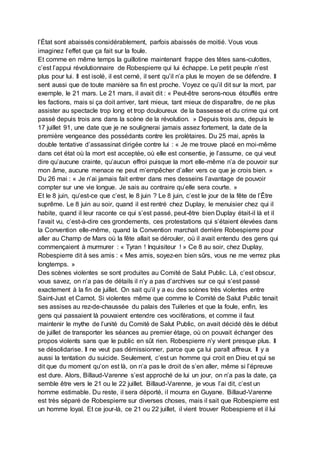 l’État sont abaissés considérablement, parfois abaissés de moitié. Vous vous
imaginez l’effet que ça fait sur la foule.
Et comme en même temps la guillotine maintenant frappe des têtes sans-culottes,
c’est l’appui révolutionnaire de Robespierre qui lui échappe. Le petit peuple n’est
plus pour lui. Il est isolé, il est cerné, il sent qu’il n’a plus le moyen de se défendre. Il
sent aussi que de toute manière sa fin est proche. Voyez ce qu’il dit sur la mort, par
exemple, le 21 mars. Le 21 mars, il avait dit : « Peut-être serons-nous étouffés entre
les factions, mais si ça doit arriver, tant mieux, tant mieux de disparaître, de ne plus
assister au spectacle trop long et trop douloureux de la bassesse et du crime qui ont
passé depuis trois ans dans la scène de la révolution. » Depuis trois ans, depuis le
17 juillet 91, une date que je ne soulignerai jamais assez fortement, la date de la
première vengeance des possédants contre les prolétaires. Du 25 mai, après la
double tentative d’assassinat dirigée contre lui : « Je me trouve placé en moi-même
dans cet état où la mort est acceptée, où elle est consentie, je l’assume, ce qui veut
dire qu’aucune crainte, qu’aucun effroi puisque la mort elle-même n’a de pouvoir sur
mon âme, aucune menace ne peut m’empêcher d’aller vers ce que je crois bien. »
Du 26 mai : « Je n’ai jamais fait entrer dans mes desseins l’avantage de pouvoir
compter sur une vie longue. Je sais au contraire qu’elle sera courte. »
Et le 8 juin, qu’est-ce que c’est, le 8 juin ? Le 8 juin, c’est le jour de la fête de l’Être
suprême. Le 8 juin au soir, quand il est rentré chez Duplay, le menuisier chez qui il
habite, quand il leur raconte ce qui s’est passé, peut-être bien Duplay était-il là et il
l’avait vu, c’est-à-dire ces grondements, ces protestations qui s’étaient élevées dans
la Convention elle-même, quand la Convention marchait derrière Robespierre pour
aller au Champ de Mars où la fête allait se dérouler, où il avait entendu des gens qui
commençaient à murmurer : « Tyran ! Inquisiteur ! » Ce 8 au soir, chez Duplay,
Robespierre dit à ses amis : « Mes amis, soyez-en bien sûrs, vous ne me verrez plus
longtemps. »
Des scènes violentes se sont produites au Comité de Salut Public. Là, c’est obscur,
vous savez, on n’a pas de détails il n’y a pas d’archives sur ce qui s’est passé
exactement à la fin de juillet. On sait qu’il y a eu des scènes très violentes entre
Saint-Just et Carnot. Si violentes même que comme le Comité de Salut Public tenait
ses assises au rez-de-chaussée du palais des Tuileries et que la foule, enfin, les
gens qui passaient là pouvaient entendre ces vociférations, et comme il faut
maintenir le mythe de l’unité du Comité de Salut Public, on avait décidé dès le début
de juillet de transporter les séances au premier étage, où on pouvait échanger des
propos violents sans que le public en sût rien. Robespierre n’y vient presque plus. Il
se désolidarise. Il ne veut pas démissionner, parce que ça lui paraît affreux. Il y a
aussi la tentation du suicide. Seulement, c’est un homme qui croit en Dieu et qui se
dit que du moment qu’on est là, on n’a pas le droit de s’en aller, même si l’épreuve
est dure. Alors, Billaud-Varenne s’est approché de lui un jour, on n’a pas la date, ça
semble être vers le 21 ou le 22 juillet. Billaud-Varenne, je vous l’ai dit, c’est un
homme estimable. Du reste, il sera déporté, il mourra en Guyane. Billaud-Varenne
est très séparé de Robespierre sur diverses choses, mais il sait que Robespierre est
un homme loyal. Et ce jour-là, ce 21 ou 22 juillet, il vient trouver Robespierre et il lui
 