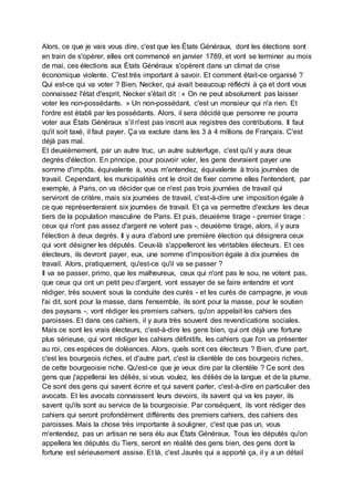 Alors, ce que je vais vous dire, c'est que les États Généraux, dont les élections sont
en train de s'opérer, elles ont commencé en janvier 1789, et vont se terminer au mois
de mai, ces élections aux États Généraux s'opèrent dans un climat de crise
économique violente. C'est très important à savoir. Et comment était-ce organisé ?
Qui est-ce qui va voter ? Bien, Necker, qui avait beaucoup réfléchi à ça et dont vous
connaissez l'état d'esprit, Necker s'était dit : « On ne peut absolument pas laisser
voter les non-possédants. » Un non-possédant, c'est un monsieur qui n'a rien. Et
l'ordre est établi par les possédants. Alors, il sera décidé que personne ne pourra
voter aux États Généraux s’il n'est pas inscrit aux registres des contributions. Il faut
qu'il soit taxé, il faut payer. Ça va exclure dans les 3 à 4 millions de Français. C'est
déjà pas mal.
Et deuxièmement, par un autre truc, un autre subterfuge, c'est qu'il y aura deux
degrés d'élection. En principe, pour pouvoir voler, les gens devraient payer une
somme d'impôts, équivalente à, vous m'entendez, équivalente à trois journées de
travail. Cependant, les municipalités ont le droit de fixer comme elles l'entendent, par
exemple, à Paris, on va décider que ce n'est pas trois journées de travail qui
serviront de critère, mais six journées de travail, c'est-à-dire une imposition égale à
ce que représenteraient six journées de travail. Et ça va permettre d'exclure les deux
tiers de la population masculine de Paris. Et puis, deuxième tirage - premier tirage :
ceux qui n'ont pas assez d'argent ne votent pas -, deuxième tirage, alors, il y aura
l'élection à deux degrés. Il y aura d'abord une première élection qui désignera ceux
qui vont désigner les députés. Ceux-là s'appelleront les véritables électeurs. Et ces
électeurs, ils devront payer, eux, une somme d'imposition égale à dix journées de
travail. Alors, pratiquement, qu'est-ce qu'il va se passer ?
Il va se passer, primo, que les malheureux, ceux qui n'ont pas le sou, ne votent pas,
que ceux qui ont un petit peu d'argent, vont essayer de se faire entendre et vont
rédiger, très souvent sous la conduite des curés - et les curés de campagne, je vous
l'ai dit, sont pour la masse, dans l'ensemble, ils sont pour la masse, pour le soutien
des paysans -, vont rédiger les premiers cahiers, qu'on appelait les cahiers des
paroisses. Et dans ces cahiers, il y aura très souvent des revendications sociales.
Mais ce sont les vrais électeurs, c'est-à-dire les gens bien, qui ont déjà une fortune
plus sérieuse, qui vont rédiger les cahiers définitifs, les cahiers que l'on va présenter
au roi, ces espèces de doléances. Alors, quels sont ces électeurs ? Bien, d'une part,
c'est les bourgeois riches, et d'autre part, c'est la clientèle de ces bourgeois riches,
de cette bourgeoisie riche. Qu'est-ce que je veux dire par la clientèle ? Ce sont des
gens que j'appellerai les déliés, si vous voulez, les déliés de la langue et de la plume.
Ce sont des gens qui savent écrire et qui savent parler, c'est-à-dire en particulier des
avocats. Et les avocats connaissent leurs devoirs, ils savent qui va les payer, ils
savent qu'ils sont au service de la bourgeoisie. Par conséquent, ils vont rédiger des
cahiers qui seront profondément différents des premiers cahiers, des cahiers des
paroisses. Mais la chose très importante à souligner, c'est que pas un, vous
m'entendez, pas un artisan ne sera élu aux États Généraux. Tous les députés qu'on
appellera les députés du Tiers, seront en réalité des gens bien, des gens dont la
fortune est sérieusement assise. Et là, c'est Jaurès qui a apporté ça, il y a un détail
 
