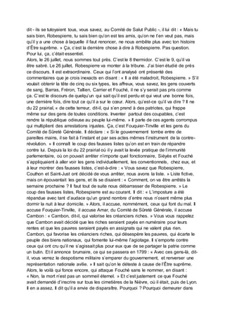 dit - ils se tutoyaient tous, vous savez, au Comité de Salut Public -, il lui dit : « Mais tu
sais bien, Robespierre, tu sais bien qu’on est tes amis, qu’on ne t’en veut pas, mais
qu’il y a une chose à laquelle il faut renoncer, ne nous embête plus avec ton histoire
d’Être suprême. » Ça, c’est la dernière chose à dire à Robespierre. Pas question.
Pour lui, ça, c’était essentiel.
Alors, le 26 juillet, nous sommes tout près. C’est le 8 thermidor. C’est le 9, qu’il va
être sabré. Le 26 juillet, Robespierre va monter à la tribune. J’ai bien étudié de près
ce discours. Il est extraordinaire. Ceux qui l’ont analysé ont présenté des
commentaires que je crois inexacts en disant : « Il a été maladroit, Robespierre. » S’il
voulait obtenir la tête de cinq ou six types, les affreux, vous savez, les gens couverts
de sang, Barras, Fréron, Tallien, Carrier et Fouché, il ne s’y serait pas pris comme
ça. C’est le discours de quelqu’un qui sait qu’il est perdu et qui veut une bonne fois,
une dernière fois, dire tout ce qu’il a sur le cœur. Alors, qu’est-ce qu’il va dire ? Il ne
du 22 prairial, « de cette terreur, dit-il, qui s’en prend à des patriotes, qui frappe
même sur des gens de toutes conditions. Inventer partout des coupables, c’est
rendre la république odieuse au peuple lui-même. » Il parle de ces agents corrompus
qui multiplient des arrestations injustes. Ça, c’est Fouquier-Tinville et les gens du
Comité de Sûreté Générale. Il déclare : « Si le gouvernement tombe entre de
pareilles mains, il se fait à l’instant et par ses actes mêmes l’instrument de la contre-
révolution. » Il connaît le coup des fausses listes qu’on est en train de répandre
contre lui. Depuis la loi du 22 prairial où il y avait la levée pratique de l’immunité
parlementaire, où on pouvait arrêter n’importe quel fonctionnaire, Siéyès et Fouché
s’appliquaient à aller voir les gens individuellement, les conventionnels, chez eux, et
à leur montrer des fausses listes, c’est-à-dire : « Vous savez que Robespierre,
Couthon et Saint-Just ont décidé de vous arrêter, nous avons la liste. » Liste fictive,
mais on épouvantait les gens, et ils se disaient : « Comment, on va être arrêtés la
semaine prochaine ? Il faut tout de suite nous débarrasser de Robespierre. » Le
coup des fausses listes, Robespierre est au courant. Il dit : « L’imposture a été
répandue avec tant d’audace qu’un grand nombre d’entre nous n’osent même plus
dormir la nuit à leur domicile. » Alors, il accuse, nommément, ceux qui font du mal. Il
accuse Fouquier-Tinville, il accuse Amar, du Comité de Sûreté Générale, il accuse
Cambon : « Cambon, dit-il, qui valorise les créanciers riches. » Vous vous rappelez
que Cambon avait décidé que les riches seraient payés en numéraire pour leurs
rentes et que les pauvres seraient payés en assignats qui ne valent plus rien.
Cambon, qui favorise les créanciers riches, qui désespère les pauvres, qui écarte le
peuple des biens nationaux, qui fomente lui-même l’agiotage. Il s’emporte contre
ceux qui ont cru qu’il ne s’agissait plus pour eux que de se partager la patrie comme
un butin. Et il annonce brumaire, ce qui se passera en 1799 : « Avec ces gens-là, dit-
il, vous verrez le despotisme militaire s’emparer du gouvernement, et renverser une
représentation nationale avilie. » Il sait qu’on le déteste à cause de l’Être suprême.
Alors, le voilà qui fonce encore, qui attaque Fouché sans le nommer, en disant :
« Non, la mort n’est pas un sommeil éternel. » Et c’est justement ce que Fouché
avait demandé d’inscrire sur tous les cimetières de la Nièvre, où il était, puis de Lyon.
Il en a assez. Il dit qu’il a envie de disparaître. Pourquoi ? Pourquoi demeurer dans
 
