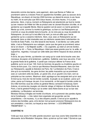 descendre comme des lapins, sans jugement, alors que Barras et Tallien se
promènent sabre nu à travers Paris en appelant les honnêtes gens au secours de la
République, soi-disant, eh bien les 2500 hommes qui étaient là encore à une heure
du matin, ils ne sont plus que 500 à deux heures, et à trois heures, il n’y a plus
personne. Alors, c’est au moment où Robespierre est abandonné par tout le monde
qu’une invasion de l’Hôtel de Ville se produit avec le Léonard Bourdon à la tête, et un
gendarme qui s’appelle Merda. Mais la question est de savoir si c’est le gendarme
Merda qui a tiré, comme l’a montré le générique, ou bien si c’est Robespierre qui
s’est tiré un coup de pistolet dans la bouche. Je ne crois pas au coup de pistolet de
Robespierre. Je crois qu’il s’est offert à la mort, je crois en effet que c’est le
gendarme qui lui a cassé la mâchoire. Alors, vous avez un Robespierre qui est
transporté dans un état misérable avec sa mâchoire cassée dans l’antichambre du
Comité de Salut Public, il va être laissé là des heures. Il est étendu sur cette petite
table, c’est un Robespierre aux outrages, parce que des gens se promènent autour
de lui en disant : « Sa Majesté souffre. » Ou Legendre, qui était un ami de Danton,
Legendre lui dit : « Tiens, la République n’était pas assez grande pour lui, la veille, et
aujourd’hui, regardez, il occupe sur cette table pas même l’espace de deux pieds de
large. »
Il est là, les yeux fermés, qui étanche son sang qui lui coule de la bouche avec des
morceaux de papier, et le lendemain, guillotine. Guillotine avec tous ses amis. C’est
la grande fiesta de la guillotine. Il paraît que c’est pour délivrer la France de la
guillotine qu’on va en tuer 106. Cent six hommes de gauche ou d’extrême gauche en
moins de trois jours. Ca, c’est ce que Monsieur Bessand-Massenet, dans son livre
sur Robespierre, appelle la libération de Paris. Ha ! La libération de Paris. C’est-à-
dire qu’à ce moment-là, les gens de bien, les petits muscadins qui se promènent
avec un cure-dent entre les dents, un grand chic, et un gourdin à la main, vont se
précipiter sur les ouvriers. Maximum aboli, agiotage sur les assignats tant qu’on veut.
Si bien qu’au mois de mai de l’année suivante, le peuple va se soulever, parce qu’il
crève, parce qu’il manque de pain. A ce moment-là, on fait appel à l’armée contre lui.
Dix mille hommes sous les ordres du général Menou cernaient le faubourg Saint-
Antoine, et comme les insurgés ont cherché refuge à l’intérieur de Notre-Dame de
Paris, c’est le général Pichegru qui va entrer dans Notre-Dame et qui va tuer des
prolétaires. La Révolution est terminée.
Monsieur Boissy d’Anglas est monté à la tribune, et il a prononcé des paroles dignes
de la Constituante : « Une nation bien organisée est gouvernée par les
propriétaires. » De nouveau, il y a des citoyens passifs. C’est ce qu’on appelle la
victoire des honnêtes gens, et le dernier mot qu’aurait prononcé Robespierre lors de
son arrestation, c’est ceci, sur lequel je veux terminer : « LES BRIGANDS
TRIOMPHENT ! »
CHAPITRE 19
Voilà que nous avons fini cette grande excursion que nous avons faite ensemble à la
découverte de la Révolution française. Alors, qu’est-ce qu’il en reste ? Qu’est-ce que
 