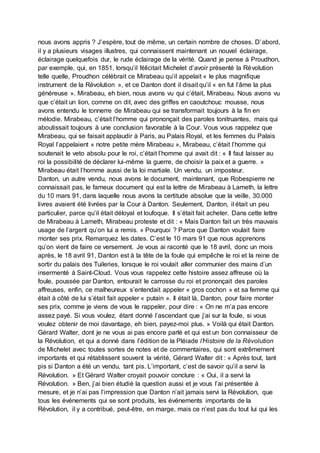 nous avons appris ? J’espère, tout de même, un certain nombre de choses. D’abord,
il y a plusieurs visages illustres, qui connaissent maintenant un nouvel éclairage,
éclairage quelquefois dur, le rude éclairage de la vérité. Quand je pense à Proudhon,
par exemple, qui, en 1851, lorsqu’il félicitait Michelet d’avoir présenté la Révolution
telle quelle, Proudhon célébrait ce Mirabeau qu’il appelait « le plus magnifique
instrument de la Révolution », et ce Danton dont il disait qu’il « en fut l’âme la plus
généreuse ». Mirabeau, eh bien, nous avons vu qui c’était, Mirabeau. Nous avons vu
que c’était un lion, comme on dit, avec des griffes en caoutchouc mousse, nous
avons entendu le tonnerre de Mirabeau qui se transformait toujours à la fin en
mélodie. Mirabeau, c’était l’homme qui prononçait des paroles tonitruantes, mais qui
aboutissait toujours à une conclusion favorable à la Cour. Vous vous rappelez que
Mirabeau, qui se faisait applaudir à Paris, au Palais Royal, et les femmes du Palais
Royal l’appelaient « notre petite mère Mirabeau », Mirabeau, c’était l’homme qui
soutenait le veto absolu pour le roi, c’était l’homme qui avait dit : « Il faut laisser au
roi la possibilité de déclarer lui-même la guerre, de choisir la paix et a guerre. »
Mirabeau était l’homme aussi de la loi martiale. Un vendu, un imposteur.
Danton, un autre vendu, nous avons le document, maintenant, que Robespierre ne
connaissait pas, le fameux document qui est la lettre de Mirabeau à Lameth, la lettre
du 10 mars 91, dans laquelle nous avons la certitude absolue que la veille, 30.000
livres avaient été livrées par la Cour à Danton. Seulement, Danton, il était un peu
particulier, parce qu’il était déloyal et loufoque. Il s’était fait acheter. Dans cette lettre
de Mirabeau à Lameth, Mirabeau proteste et dit : « Mais Danton fait un très mauvais
usage de l’argent qu’on lui a remis. » Pourquoi ? Parce que Danton voulait faire
monter ses prix. Remarquez les dates. C’est le 10 mars 91 que nous apprenons
qu’on vient de faire ce versement. Je vous ai raconté que le 18 avril, donc un mois
après, le 18 avril 91, Danton est à la tête de la foule qui empêche le roi et la reine de
sortir du palais des Tuileries, lorsque le roi voulait aller communier des mains d’un
insermenté à Saint-Cloud. Vous vous rappelez cette histoire assez affreuse où la
foule, poussée par Danton, entourait le carrosse du roi et prononçait des paroles
affreuses, enfin, ce malheureux s’entendait appeler « gros cochon » et sa femme qui
était à côté de lui s’était fait appeler « putain ». Il était là, Danton, pour faire monter
ses prix, comme je viens de vous le rappeler, pour dire : « On ne m’a pas encore
assez payé. Si vous voulez, étant donné l’ascendant que j’ai sur la foule, si vous
voulez obtenir de moi davantage, eh bien, payez-moi plus. » Voilà qui était Danton.
Gérard Walter, dont je ne vous ai pas encore parlé et qui est un bon connaisseur de
la Révolution, et qui a donné dans l’édition de la Pléiade l’Histoire de la Révolution
de Michelet avec toutes sortes de notes et de commentaires, qui sont extrêmement
importants et qui rétablissent souvent la vérité, Gérard Walter dit : « Après tout, tant
pis si Danton a été un vendu, tant pis. L’important, c’est de savoir qu’il a servi la
Révolution. » Et Gérard Walter croyait pouvoir conclure : « Oui, il a servi la
Révolution. » Ben, j’ai bien étudié la question aussi et je vous l’ai présentée à
mesure, et je n’ai pas l’impression que Danton n’ait jamais servi la Révolution, que
tous les événements qui se sont produits, les événements importants de la
Révolution, il y a contribué, peut-être, en marge, mais ce n’est pas du tout lui qui les
 