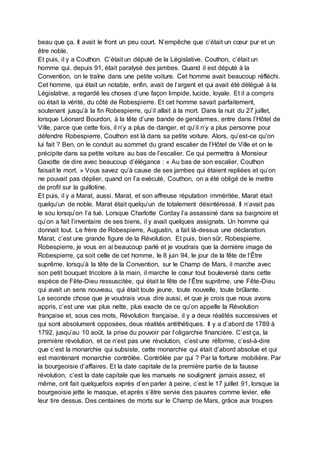 beau que ça. Il avait le front un peu court. N’empêche que c’était un cœur pur et un
être noble.
Et puis, il y a Couthon. C’était un député de la Législative. Couthon, c’était un
homme qui, depuis 91, était paralysé des jambes. Quand il est député à la
Convention, on le traîne dans une petite voiture. Cet homme avait beaucoup réfléchi.
Cet homme, qui était un notable, enfin, avait de l’argent et qui avait été délégué à la
Législative, a regardé les choses d‘une façon limpide, lucide, loyale. Et il a compris
où était la vérité, du côté de Robespierre. Et cet homme savait parfaitement,
soutenant jusqu’à la fin Robespierre, qu’il allait à la mort. Dans la nuit du 27 juillet,
lorsque Léonard Bourdon, à la tête d’une bande de gendarmes, entre dans l’Hôtel de
Ville, parce que cette fois, il n’y a plus de danger, et qu’il n’y a plus personne pour
défendre Robespierre, Couthon est là dans sa petite voiture. Alors, qu’est-ce qu’on
lui fait ? Ben, on le conduit au sommet du grand escalier de l’Hôtel de Ville et on le
précipite dans sa petite voiture au bas de l’escalier. Ce qui permettra à Monsieur
Gaxotte de dire avec beaucoup d’élégance : « Au bas de son escalier, Couthon
faisait le mort. » Vous savez qu’à cause de ses jambes qui étaient repliées et qu’on
ne pouvait pas déplier, quand on l’a exécuté, Couthon, on a été obligé de le mettre
de profil sur la guillotine.
Et puis, il y a Marat, aussi. Marat, et son affreuse réputation imméritée, Marat était
quelqu’un de noble. Marat était quelqu’un de totalement désintéressé. Il n’avait pas
le sou lorsqu’on l’a tué. Lorsque Charlotte Corday l’a assassiné dans sa baignoire et
qu’on a fait l’inventaire de ses biens, il y avait quelques assignats. Un homme qui
donnait tout. Le frère de Robespierre, Augustin, a fait là-dessus une déclaration.
Marat, c’est une grande figure de la Révolution. Et puis, bien sûr, Robespierre.
Robespierre, je vous en ai beaucoup parlé et je voudrais que la dernière image de
Robespierre, ça soit celle de cet homme, le 8 juin 94, le jour de la fête de l’Être
suprême, lorsqu’à la tête de la Convention, sur le Champ de Mars, il marche avec
son petit bouquet tricolore à la main, il marche le cœur tout bouleversé dans cette
espèce de Fête-Dieu ressuscitée, qui était la fête de l’Être suprême, une Fête-Dieu
qui avait un sens nouveau, qui était toute jeune, toute nouvelle, toute brûlante.
Le seconde chose que je voudrais vous dire aussi, et que je crois que nous avons
appris, c’est une vue plus nette, plus exacte de ce qu’on appelle la Révolution
française et, sous ces mots, Révolution française, il y a deux réalités successives et
qui sont absolument opposées, deux réalités antithétiques. Il y a d’abord de 1789 à
1792, jusqu’au 10 août, la prise du pouvoir par l’oligarchie financière. C’est ça, la
première révolution, et ce n’est pas une révolution, c’est une réforme, c’est-à-dire
que c’est la monarchie qui subsiste, cette monarchie qui était d’abord absolue et qui
est maintenant monarchie contrôlée. Contrôlée par qui ? Par la fortune mobilière. Par
la bourgeoisie d’affaires. Et la date capitale de la première partie de la fausse
révolution, c’est la date capitale que les manuels ne soulignent jamais assez, et
même, ont fait quelquefois exprès d’en parler à peine, c’est le 17 juillet 91, lorsque la
bourgeoisie jette le masque, et après s’être servie des pauvres comme levier, elle
leur tire dessus. Des centaines de morts sur le Champ de Mars, grâce aux troupes
 