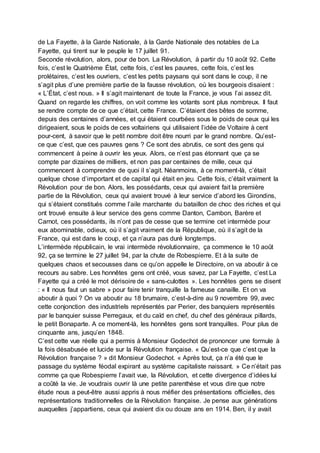 de La Fayette, à la Garde Nationale, à la Garde Nationale des notables de La
Fayette, qui tirent sur le peuple le 17 juillet 91.
Seconde révolution, alors, pour de bon. La Révolution, à partir du 10 août 92. Cette
fois, c’est le Quatrième État, cette fois, c’est les pauvres, cette fois, c’est les
prolétaires, c’est les ouvriers, c’est les petits paysans qui sont dans le coup, il ne
s’agit plus d’une première partie de la fausse révolution, où les bourgeois disaient :
« L’État, c’est nous. » Il s’agit maintenant de toute la France, je vous l’ai assez dit.
Quand on regarde les chiffres, on voit comme les votants sont plus nombreux. Il faut
se rendre compte de ce que c’était, cette France. C’étaient des bêtes de somme,
depuis des centaines d’années, et qui étaient courbées sous le poids de ceux qui les
dirigeaient, sous le poids de ces voltairiens qui utilisaient l’idée de Voltaire à cent
pour-cent, à savoir que le petit nombre doit être nourri par le grand nombre. Qu’est-
ce que c’est, que ces pauvres gens ? Ce sont des abrutis, ce sont des gens qui
commencent à peine à ouvrir les yeux. Alors, ce n’est pas étonnant que ça se
compte par dizaines de milliers, et non pas par centaines de mille, ceux qui
commencent à comprendre de quoi il s’agit. Néanmoins, à ce moment-là, c’était
quelque chose d’important et de capital qui était en jeu. Cette fois, c’était vraiment la
Révolution pour de bon. Alors, les possédants, ceux qui avaient fait la première
partie de la Révolution, ceux qui avaient trouvé à leur service d’abord les Girondins,
qui s’étaient constitués comme l’aile marchante du bataillon de choc des riches et qui
ont trouvé ensuite à leur service des gens comme Danton, Cambon, Barère et
Carnot, ces possédants, ils n’ont pas de cesse que se termine cet intermède pour
eux abominable, odieux, où il s’agit vraiment de la République, où il s’agit de la
France, qui est dans le coup, et ça n’aura pas duré longtemps.
L’intermède républicain, le vrai intermède révolutionnaire, ça commence le 10 août
92, ça se termine le 27 juillet 94, par la chute de Robespierre. Et à la suite de
quelques chaos et secousses dans ce qu’on appelle le Directoire, on va aboutir à ce
recours au sabre. Les honnêtes gens ont créé, vous savez, par La Fayette, c’est La
Fayette qui a créé le mot dérisoire de « sans-culottes ». Les honnêtes gens se disent
: « Il nous faut un sabre » pour faire tenir tranquille la fameuse canaille. Et on va
aboutir à quoi ? On va aboutir au 18 brumaire, c’est-à-dire au 9 novembre 99, avec
cette conjonction des industriels représentés par Perier, des banquiers représentés
par le banquier suisse Perregaux, et du caïd en chef, du chef des généraux pillards,
le petit Bonaparte. A ce moment-là, les honnêtes gens sont tranquilles. Pour plus de
cinquante ans, jusqu’en 1848.
C’est cette vue réelle qui a permis à Monsieur Godechot de prononcer une formule à
la fois désabusée et lucide sur la Révolution française. « Qu’est-ce que c’est que la
Révolution française ? » dit Monsieur Godechot. « Après tout, ça n’a été que le
passage du système féodal expirant au système capitaliste naissant. » Ce n’était pas
comme ça que Robespierre l’avait vue, la Révolution, et cette divergence d’idées lui
a coûté la vie. Je voudrais ouvrir là une petite parenthèse et vous dire que notre
étude nous a peut-être aussi appris à nous méfier des présentations officielles, des
représentations traditionnelles de la Révolution française. Je pense aux générations
auxquelles j’appartiens, ceux qui avaient dix ou douze ans en 1914. Ben, il y avait
 