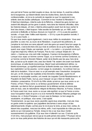 une part de la France qui était coupée en deux, de mon temps. Il y avait les enfants
de la bourgeoisie, qui étaient élevés dans les écoles libres, dans les écoles
confessionnelles, et j’ai eu la curiosité de regarder ce que l’on apprenait à ces
enfants dans les écoles catholiques. Comment on leur montrait la Révolution ?
C’était tout diabolique, c’était la suite de la Réforme, c’étaient les gens de bien qui
avaient été attaqués par les gens à sabots, mais dans les histoires officielles, dans
les histoires laïques, eh bien, c’était la préoccupation avant tout de nous cacher le
fond des choses, c’était toujours l’idée secrète de Gambetta qui, en 1880, avait
prononcé à Belleville un fameux discours où il avait dit : « Il n’y a pas de question
sociale. » A quoi Jules Vallès avait répondu : « S’il n’y a pas de question sociale, il
n’y en a pas d’autre. »
Ce que nous avons appris également, c’est à nous méfier du vocabulaire. Vous avez
peut-être vu avec moi, au cours de la Révolution, à quel point les politiciens, et
j’emploie le mot dans son sens péjoratif, sont des gens qui savent faire bon usage du
vocabulaire, c’est-à-dire faire dire aux mots le contraire de ce qu’ils signifient. Alors,
quand vous voyez Siéyès, par exemple, qui dit : « La nation », on pourrait croire qu’il
s’agit des vingt-cinq millions de Français. Pas du tout. Lorsque Siéyès dit « la
nation », il pense aux cinq cent mille mangeurs. Il pense à la bourgeoisie d’affaires.
Lorsque vous voyez un homme comme Turgot, ou un homme comme Condorcet, ou
un homme comme le Girondin Roland, parler de la liberté avec les yeux hors de la
tête, qu’est-ce qu’ils veulent dire, avec leur liberté ? Ils veulent dire avant tout liberté
économique, et cette liberté économique, Marat l’avait admirablement définie. La
liberté économique, ça signifiait avant tout la liberté donnée aux riches de continuer
leur exploitation sur les pauvres. Le bon usage du vocabulaire, il a continué bien au-
delà de la révolution. Vous en avez vu un joli exemple avec l’insurrection bourgeoise
de Lyon, en 93, lorsque les royalistes et les Girondins mélangés, quand ils ont
renversé la municipalité ouvrière, ont inventé de s’appeler Comité Révolutionnaire et
Populaire de Salut Public, tout ça, pour masquer ce que c’était en réalité, leur
révolution conservatrice. Et à la fin du XIXe siècle, qu’est-ce que nous avons vu en
France, à Paris ? Nous avons vu ce fameux gouvernement dit de la défense
nationale, qui était en fait un gouvernement de la défense sociale, et encore plus
près de nous, avec le nationalisme intégral de Monsieur Maurras, la France, d’abord,
la France avant tout, nous avons vu ce que cela signifiait, ce que la France a connu
sous l’occupation nazie et qu’on a vu à ce moment-là Monsieur Maurras partager ses
bureaux de « L’Action Française » à Lyon avec la Gestapo. Le bon usage du
vocabulaire, en politique, vous savez, c’est capital.
Troisièmement, ce que nous avons peut-être appris tous ensemble, c’est une mise
en garde contre le système que j’appellerai des larmes à sens unique et des
attendrissements dirigés. Larmes pour le roi et pour la reine, je veux bien, certes, ils
étaient très coupables, mais tout de même, enfin, il est impossible de n’être pas ému
après ce qui s’est passé au Temple, lorsqu’on les a vus tous deux monter
successivement à la guillotine. Et je veux bien m’attendrir sur eux. C’est vrai qu’ils
m’ont ému, mais pourquoi est-ce que je ne parle jamais des autres ? Pourquoi est-ce
qu’on ne nous parle jamais des histoires de ceux qui ont été massacrés parce qu’ils
 